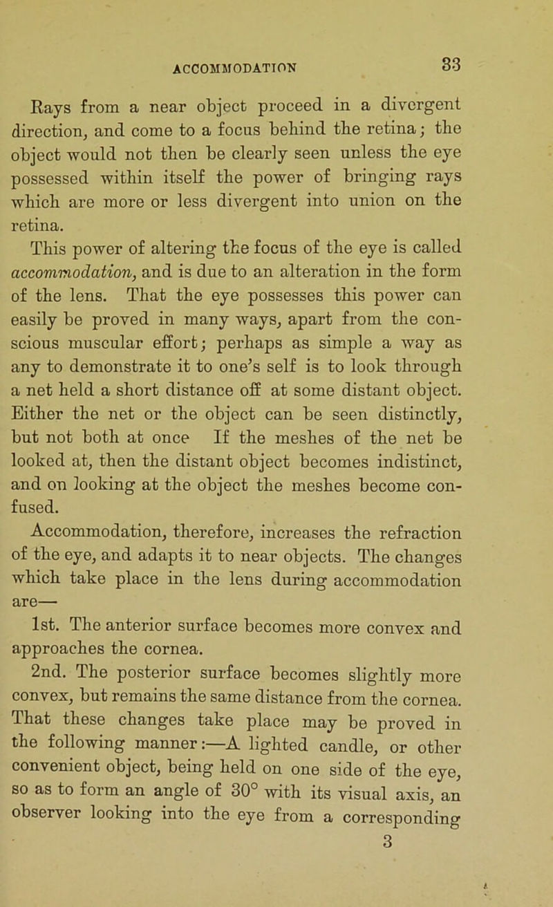 ACCOMMODATION Rays from a near object proceed in a divergent direction^ and come to a focus behind the retina j the object would not then be clearly seen unless the eye possessed within itself the power of bringing rays which are more or less divergent into union on the retina. This power of altering the focus of the eye is called accommodation, and is due to an alteration in the form of the lens. That the eye possesses this power can easily be proved in many waySj apart from the con- scious muscular effort; perhaps as simple a way as any to demonstrate it to one^s self is to look through a net held a short distance off at some distant object. Either the net or the object can be seen distinctly, but not both at once If the meshes of the net be looked at, then the distant object becomes indistinct, and on looking at the object the meshes become con- fused. Accommodation, therefore, increases the refraction of the eye, and adapts it to near objects. The changes which take place in the lens during accommodation are— 1st. The anterior surface becomes more convex and approaches the cornea. 2nd. The posterior surface becomes slightly more convex, but remains the same distance from the cornea. That these changes take place may be proved in the following mannerA lighted candle, or other convenient object, being held on one side of the eye, so as to form an angle of 30° with its visual axis, an observer looking into the eye from a corresponding 3