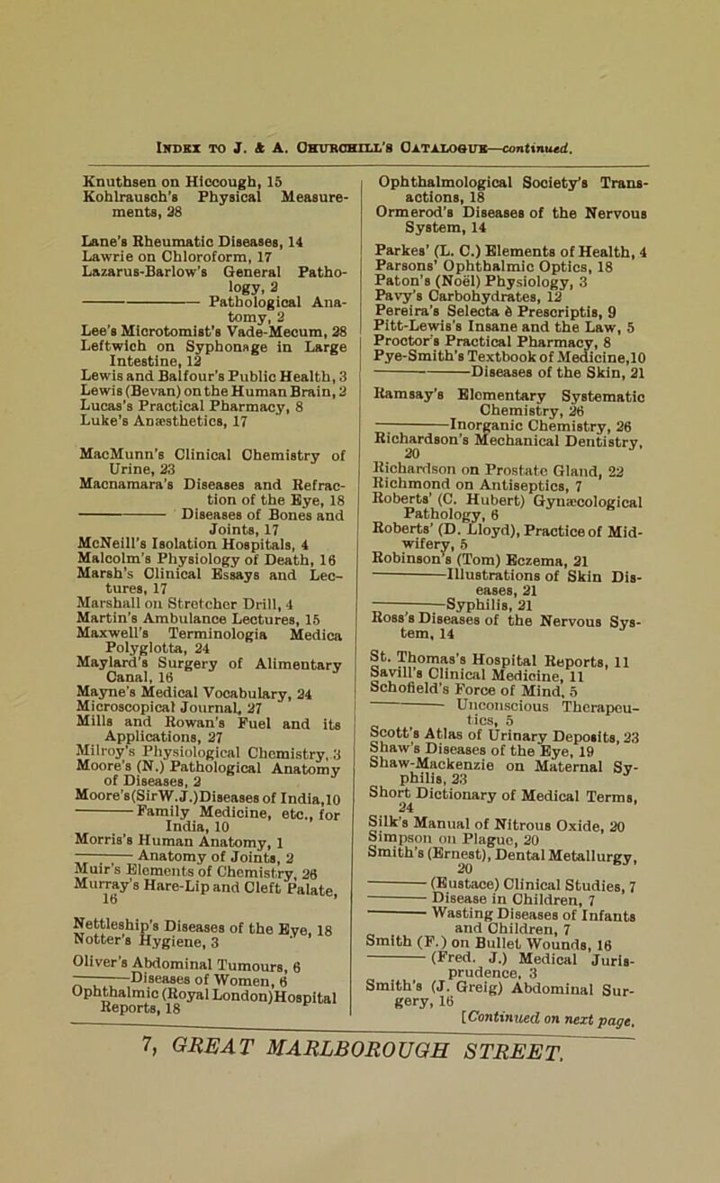 Ikobz to J. & a. OKrTRCmlX'S Oztzxosue—continued. Knuthsen on Hiccough, 15 Kohlrausoh’s Physical Measure- ments, 38 Lane’s Rheumatic Diseases, 14 Lawrie on Chloroform, 17 Lazarus-Bariow’s General Patho- logy, 3 Pathological Ana- tomy, 3 Lee’s Mierotomist’s Vade-Mecum, 38 Leftwlch on Syphonage in Large Intestine, 13 Lewis and Balfour’s Public Health, 3 Lewis (Sevan) on the Human Brain, 3 Lucas’s Practical Pharmacy, 8 Luke’s Anajsthetics, 17 MacMunn’s Clinical Chemistry of Urine, 33 Macnamara’s Diseases and Refrac- tion of the Bye, 18 Diseases of Bones and Joints, 17 McNeill’s Isolation Hospitals, 4 Malcolm’s Physiology of Death, 16 Marsh’s Clinical Essays and Lec- tures, 17 Marshall on Stretcher Drill, 4 Martin’s Ambulance Lectures, 15 Maxwell’s Terminologia Medica Polyglotta, 34 Maylard’s Surgery of Alimentary Canal, 16 Mayne’s Medical Vocabulary, 34 Microscopical Journal. 37 Mills and Rowan’s Fuel and its Applications, 37 Milroy’s Physiologicai Chemistry, 3 Moore’s (N.) Pathological Anatomy of Diseases, 3 Moore’s(SirW.J.)Diseases of India,10 Family Medicine, etc,, for India, 10 Morris’s Human Anatomy, 1 —— Anatomy of Joints, 3 Muir’s Elements of Chemistry 36 Murray’s Hare-Lip and Cleft Palate, Nettleship’s Diseases of the Bye, 18 Hotter s Hygiene, 3 Oliver’s Abdominal Tumours, 6 Dj°ea°es of Women, 6 Ophthalmic (Royal London)Hospital Reports, 18 Ophtbalmological Society’s Trans- actions, 18 Ormerod’s Diseases of the Nervous System, 14 Parkes’ (L, C.) Elements of Health, 4 Parsons’ Ophthalmic Optics, 18 Paton’s (Noel) Physiology, 3 Pavy’s Carbohydrates, 13 Pereira’s Selects 5 Prescriptis, 9 Pitt-Lewis’s Insane and the Law, 5 Proctor’s Practical Pharmacy, 8 Pye-Smith’s Textbook of Mediciue,10 Diseases of the Skin, 31 Ramsay’s Elementary Systematic Chemistry, 36 —; Inorganic Chemistry, 36 Richardson’s Mechanical Dentistry, 30 Richanison on Prostate Gland, 22 Richmond on Antiseptics, 7 Roberts’ (C, Hubert) Gyuajcological Pathology, 6 Roberts’ (D, Lloyd), Practice of Mid- wifery, 5 Robinson’k (Tom) Eczema, 31 Illustrations of Skin Dis- eases, 31 ^Syphilis, 31 Ross’s Diseases of the Nervous Sys- tem, 14 St. Thomas’s Hospital Reports, 11 Savin’s Clinical Medicine, 11 Schofield’s Force of Mind, 5 Unconscious Therapeu- tics, 5 Scott’s Atlas of Urinary Deposits, 33 Shaw’s Diseases of the Bye, 19 Shaw-Mackenzie on Maternal Sy- philis, 33 Short Dictionary of Medical Terms, 24 Silk’s Manual of Nitrous Oxide, 30 Simpson o!i Plague, 30 Smith’s (Ernest), Dental Metallurgy, (Eustace) Clinical Studies, 7 Disease in Children, 7 ■ Wasting Diseases of Infants and Children, 7 Smith (F.) on Bullet Wounds, 16 (Fred. J.) Medical Juris- prudence, 3 Smith’s (J. Greig) Abdominal Sur- gery, 16 [Continiied on next page.