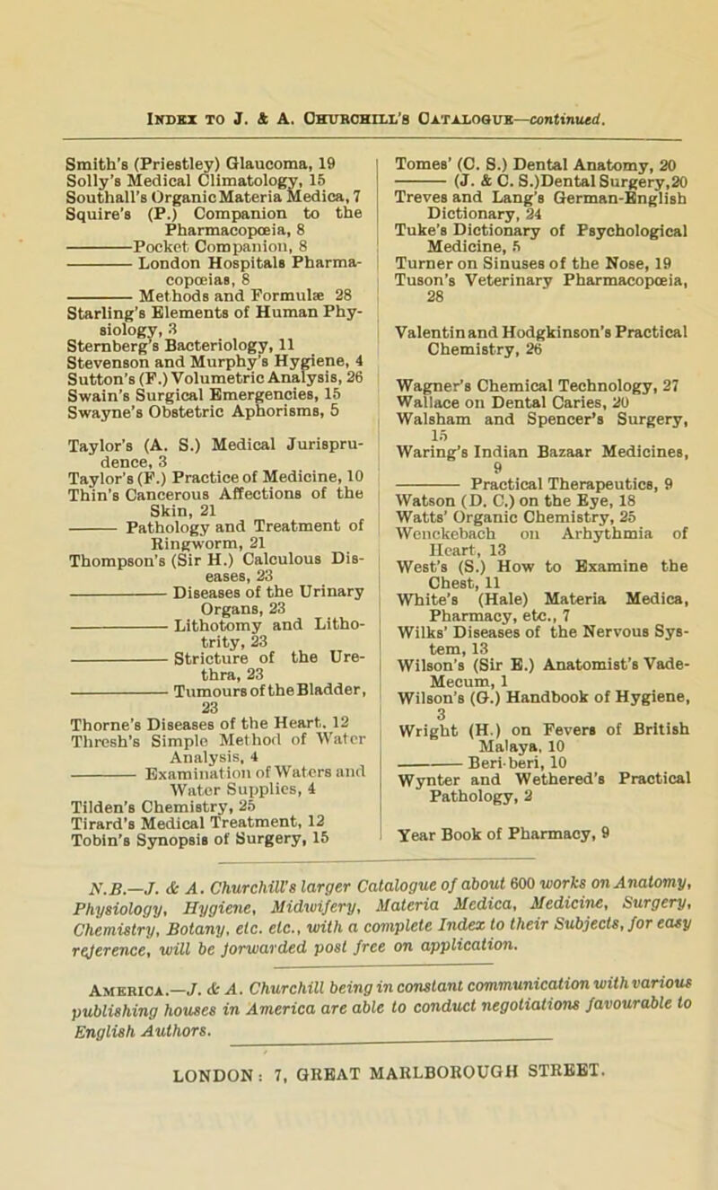 Smith's (Priestley) Glaucoma, 19 Solly’s Medical Climatology, 15 Southall’s OrganicMateria Medioa, 7 Squire’s (P.) Companion to the Pharmacopoeia, 8 Pocket Companion, 8 London Hospitals Pharma- copoeias, 8 Methods and Pormulse 28 Starling’s Elements of Human Phy- siology, .8 Sternberg s Bacteriology, 11 Stevenson and Murphy’s Hymene, 4 Sutton’s (P.) Volumetric Analysis, 26 Swain’s Surgical Emergencies, 15 Swayne’s Obstetric Aphorisms, 5 Taylor’s (A. S.) Medical Jurispru- dence, 3 Taylor’s (P.) Practice of Medicine, 10 Thin’s Cancerous Affections of the Skin, 21 Pathology and Treatment of Ringworm, 21 Thompson’s (Sir H.) Calculous Dis- eases, 23 Diseases of the Urinary Organs, 23 Lithotomy and Litho- trity, 23 Stricture of the Ure- thra, 23 Tumoursof theBladder, 23 Thorne’s Diseases of the Heart. 12 Thresh’s Simple Method of Water Analysis, 4 Examination of Waters and Water Supplies, 4 Tilden’s Chemistry, 25 Tirard’s Medical Treatment, 12 Tobin’s Synopsis of Surgery, 15 Tomes’ (C. S.) Dental Anatomy, 20 (J. & C. S.)DentalSurgery,20 Treves and Lang’s German-Bnglish Dictionary, 24 Tuke’s Dictionary of Psychological Medicine, 5 Turner on Sinuses of the Nose, 19 Tuson’s Veterinary Pharmacopoeia, 28 Valentinand Hodgkinson’s Practical Chemistry, 26 Wagner’s Chemical Technology, 27 Wallace on Dental Caries, 20 Walsham and Spencer’s Surgery, 15 Waring’s Indian Bazaar Medicines, 9 Practical Therapeutics, 9 Watson (D. C.) on the Eye, 18 Watts’ Organic Chemistry, 25 Wenckebach on Arhythmia of Heart, 13 West’s (S.) How to Examine the Chest, 11 White’s (Hale) Materia Medica, Pharmacy, etc., 7 Wilks’ Diseases of the Nervous Sys- tem, 13 Wilson’s (Sir E.) Anatomist’s Vade- Mecum, 1 Wilson’s (G.) Handbook of Hygiene, 3 Wright (H.) on Pevers of British Malaya. 10 Beriberi, 10 Wynter and Wethered’s Practical Pathology, 2 Year Book of Pharmacy, 9 N.B.—J. & A. Churchill's larger Catalogue of about 600 works on Anatomy, Physiology, Hygiene, Midwifery, Materia Medica, Medicine, Surgery, Chemistry, Botany, etc, etc,, with a complete Index to their Subjects, for easy reference, will be forwarded post free on application, Amkkica.—J. * A, Churchill being in constant communication with various publishing houses in America are able to conduct negotiations favourable to English Authors.