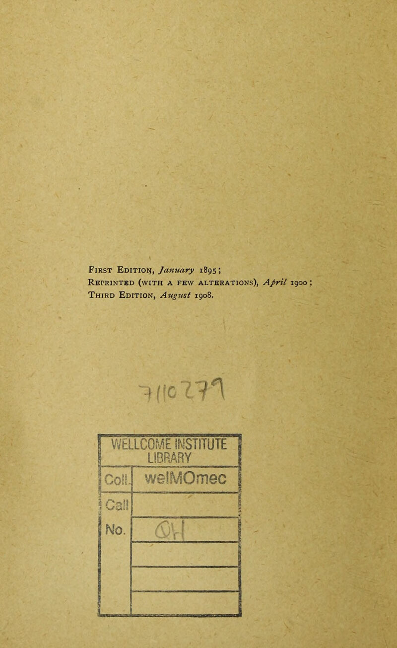 First Edition, January 1895; Reprinted (with a few alterations), April igoo Third Edition, August 1908. 1 WELLCOME INSTITUTE | ! LIBRARY ! |C0ii- weiMOmec \ 1 !no.