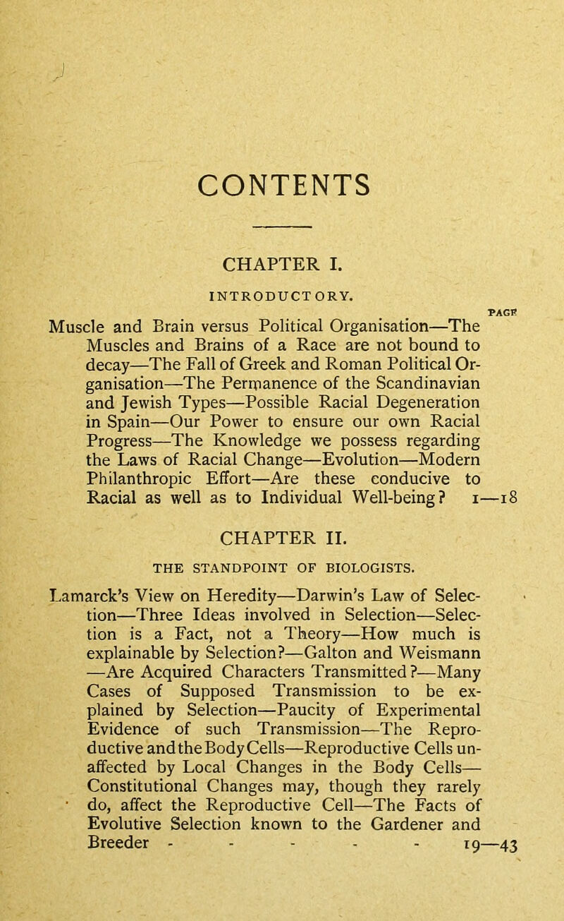 CONTENTS CHAPTER I. INTRODUCTORY. PAGR Muscle and Brain versus Political Organisation—The Muscles and Brains of a Race are not bound to decay—The Fall of Greek and Roman Political Or- ganisation—The Perinanence of the Scandinavian and Jewish Types—Possible Racial Degeneration in Spain—Our Power to ensure our own Racial Progress—The Knowledge we possess regarding the Laws of Racial Change—Evolution—Modern Philanthropic Effort—Are these conducive to Racial as well as to Individual Well-being? i—18 CHAPTER II. THE STANDPOINT OF BIOLOGISTS. Lamarck’s View on Heredity—Darwin’s Law of Selec- tion—Three Ideas involved in Selection—Selec- tion is a Fact, not a Theory—How much is explainable by Selection?—Galton and Weismann —Are Acquired Characters Transmitted?—Many Cases of Supposed Transmission to be ex- plained by Selection—Paucity of Experim-ental Evidence of such Transmission—The Repro- ductive and the Body Cells—Reproductive Cells un- affected by Local Changes in the Body Cells— Constitutional Changes may, though they rarely ■ do, affect the Reproductive Cell—The Facts of Evolutive Selection known to the Gardener and Breeder ----- ig—43