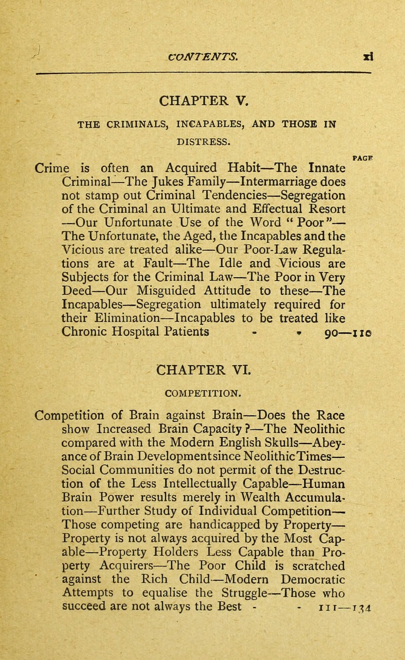 CHAPTER V. THE CRIMINALS, INCAPABLES, AND THOSE IN DISTRESS. PACE Crime is often an Acquired Habit—The Innate Criminal—The Jukes Family—Intermarriage does not stamp out Criminal Tendencies—Segregation of the Criminal an Ultimate and Effectual Resort —Our Unfortunate Use of the Word “Poor”— The Unfortunate, the Aged, the Incapables and the Vicious are treated alike—Our Poor-Law Regula- tions are at Fault—The Idle and Vicious are Subjects for the Criminal Law—The Poor in Very Deed—Our Misguided Attitude to these—The Incapables—Segregation ultimately required for their Elimination—Incapables to be treated like Chronic Hospital Patients - * 90—no CHAPTER VI. COMPETITION. Competition of Brain against Brain—Does the Race show Increased Brain Capacity ?—The Neolithic compared with the Modern English Skulls—Abey- ance of Brain Development since NeolithicTimes— Social Communities do not permit of the Destruc- tion of the Less Intellectually Capable—Human Brain Power results merely in Wealth Accumula- tion—Further Study of Individual Competition— Those competing are handicapped by Property— Property is not always acquired by the Most Cap- able—Property Holders Less Capable than Pro- perty Acquirers—The Poor Child is scratched against the Rich Child—Modern Democratic Attempts to equalise the Struggle—Those who succeed are not always the Best - - nr—1;;4
