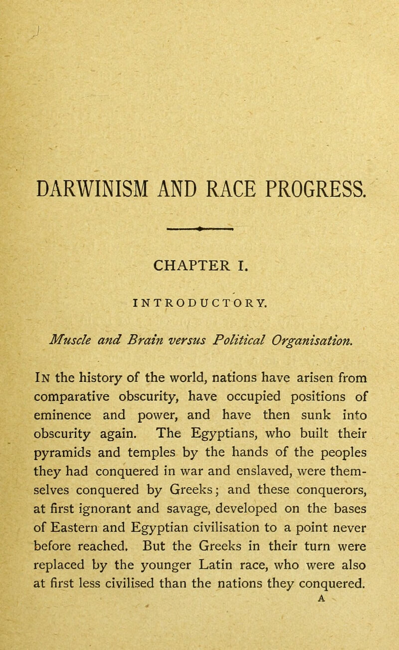 DARWINISM AND RACE PROGRESS. CHAPTER I. INTRODUCTORY. Muscle and Brain versus Political Organisation. In the history of the world, nations have arisen from comparative obscurity, have occupied positions of eminence and power, and have then sunk into obscurity again. The Egyptians, who built their pyramids and temples by the hands of the peoples they had conquered in war and enslaved, were them- selves conquered by Greeks; and these conquerors, at first ignorant and savage, developed on the bases of Eastern and Egyptian civilisation to a point never before reached. But the Greeks in their turn were replaced by the younger Latin race, who were also at first less civilised than the nations they conquered. A