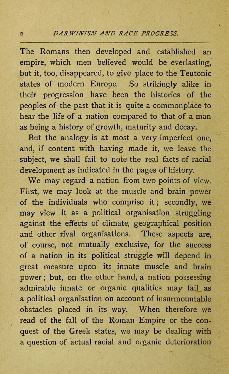 The Romans then developed and established an empire, which men believed would be everlasting, but it, too, disappeared, to give place to the Teutonic states of modern Europe. So strikingly alike in their progression have been the histories of the peoples of the past that it is quite a commonplace to hear the life of a nation compared to that of a man as being a history of growth, maturity and decay. But the analogy is at most a very imperfect one, and, if content with having made it, we leave the subject, we shall fail to note the real facts of racial development as indicated in the pages of history. We may regard a nation from two points of view. First, we may look at the muscle and brain power of the individuals who comprise it; secondly, we may view it as a political organisation struggling against the effects of climate, geographical position and other rival organisations. These aspects are, of course, not mutually exclusive, for the success of a nation in its political struggle will depend in great measure upon its innate muscle and brain power; but, on the other hand, a nation possessing admirable innate or organic qualities may fail, as a political organisation on account of insurmountable obstacles placed in its way. When therefore we read of the fall of the Roman Empire or the con- quest of the Greek states, we may be dealing with a question of actual racial and organic deterioration