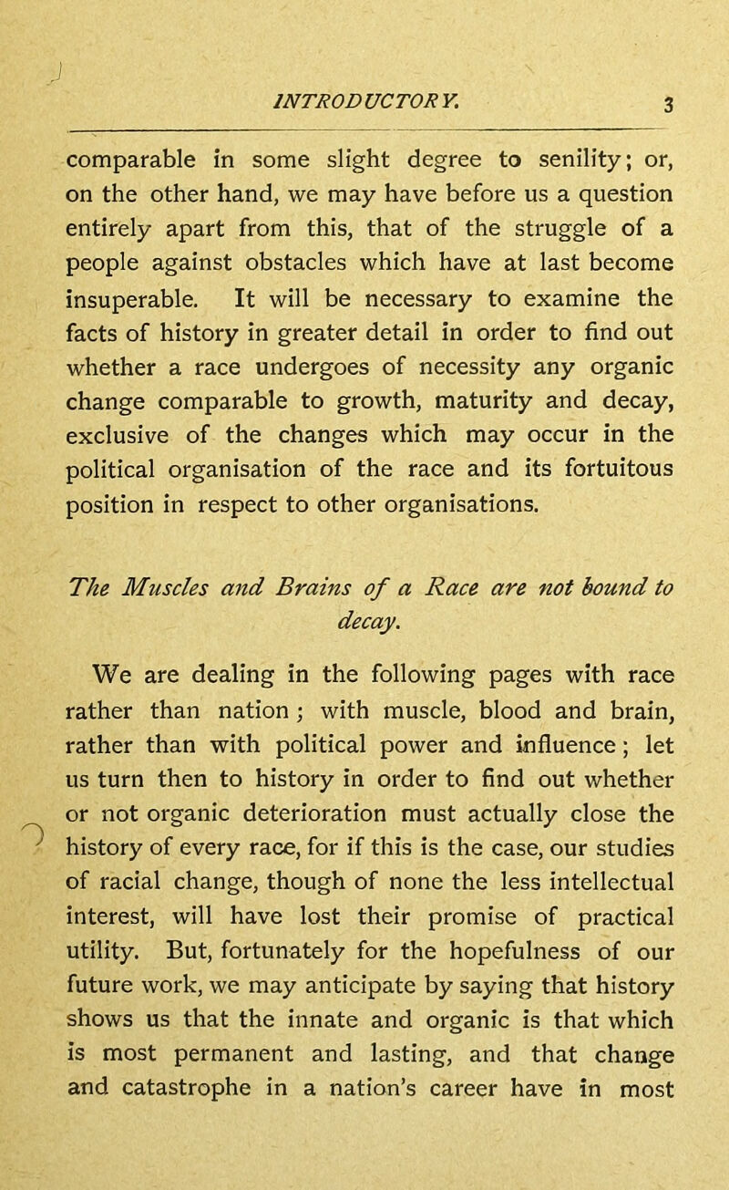 comparable in some slight degree to senility; or, on the other hand, we may have before us a question entirely apart from this, that of the struggle of a people against obstacles which have at last become insuperable. It will be necessary to examine the facts of history in greater detail in order to find out whether a race undergoes of necessity any organic change comparable to growth, maturity and decay, exclusive of the changes which may occur in the political organisation of the race and its fortuitous position in respect to other organisations. The Muscles and Brains of a Race are not bound to decay. We are dealing in the following pages with race rather than nation ; with muscle, blood and brain, rather than with political power and influence; let us turn then to history in order to find out whether or not organic deterioration must actually close the history of every race, for if this is the case, our studies of racial change, though of none the less intellectual interest, will have lost their promise of practical utility. But, fortunately for the hopefulness of our future work, we may anticipate by saying that history shows us that the innate and organic is that which is most permanent and lasting, and that change and catastrophe in a nation’s career have in most