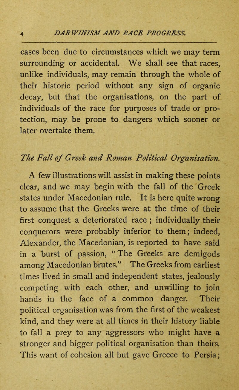 cases been due to circumstances which we may term surrounding or accidental. We shall see that races, unlike individuals, may remain through the whole of their historic period without any sign of organic decay, but that the organisations, on the part of individuals of the race for purposes of trade or pro- tection, may be prone to dangers which sooner or later overtake them. The Fall of Greek and Roman Political Organisation. A few illustrations will assist in making these points clear, and we may begin with the fall of the Greek states under Macedonian rule. It is here quite wrong to assume that the Greeks were at the time of their first conquest a deteriorated race ; individually their conquerors were probably inferior to them; indeed, Alexander, the Macedonian, is reported to have said in a burst of passion, “The Greeks are demigods among Macedonian brutes.” The Greeks from earliest times lived in small and independent states, jealously competing with each other, and unwilling to join hands in the face of a common danger. Their political organisation was from the first of the weakest kind, and they were at all times in their history liable to fall a prey to any aggressors who might have a stronger and bigger political organisation than theirs. This want of cohesion all but gave Greece to Persia;
