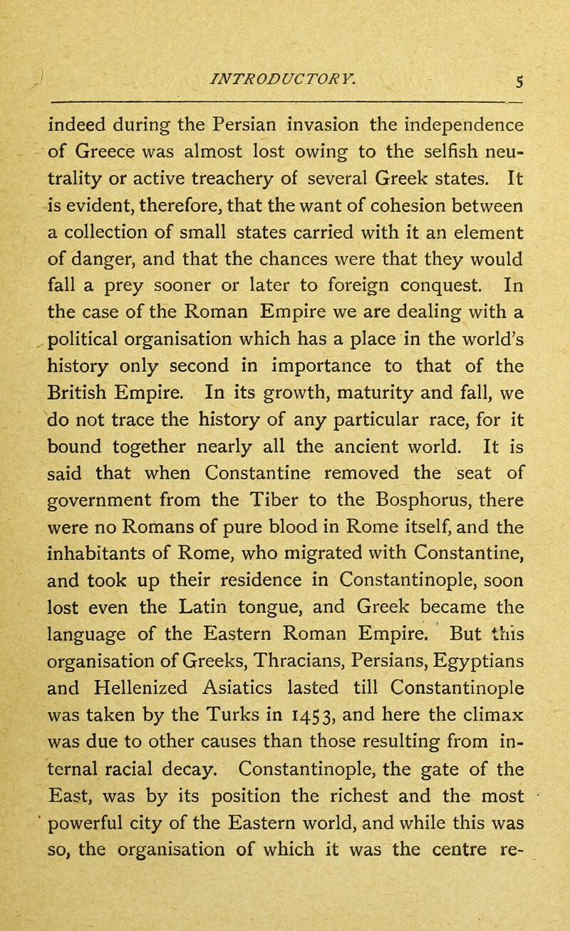 indeed during the Persian invasion the independence of Greece was almost lost owing to the selfish neu- trality or active treachery of several Greek states. It is evident, therefore, that the want of cohesion between a collection of small states carried with it an element of danger, and that the chances were that they would fall a prey sooner or later to foreign conquest. In the case of the Roman Empire we are dealing with a political organisation which has a place in the world’s history only second in importance to that of the British Empire. In its growth, maturity and fall, we do not trace the history of any particular race, for it bound together nearly all the ancient world. It is said that when Constantine removed the seat of government from the Tiber to the Bosphorus, there were no Romans of pure blood in Rome itself, and the inhabitants of Rome, who migrated with Constantine, and took up their residence in Constantinople, soon lost even the Latin tongue, and Greek became the language of the Eastern Roman Empire. But this organisation of Greeks, Thracians, Persians, Egyptians and Hellenized Asiatics lasted till Constantinople was taken by the Turks in 1453, and here the climax was due to other causes than those resulting from in- ternal racial decay. Constantinople, the gate of the East, was by its position the richest and the most powerful city of the Eastern world, and while this was so, the organisation of which it was the centre re-
