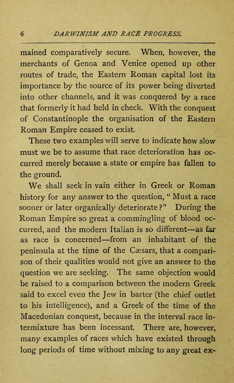mained comparatively secure. When, however, the merchants of Genoa and Venice opened up other routes of trade, the Eastern Roman capital lost its importance by the source of its power being diverted into other channels, and it was conquered by a race that formerly it had held in check. With the conquest of Constantinople the organisation of the Eastern Roman Empire ceased to exist. These two examples will serve to indicate how slow must we be to assume that race deterioration has oc- curred merely because a state or empire has fallen to the ground. We shall seek in vain either in Greek or Roman history for any answer to the question, “ Must a race sooner or later organically deteriorate?” During the Roman Empire so great a commingling of blood oc- curred, and the modern Italian is so different—as far as race is concerned—from an inhabitant of the peninsula at the time of the Caesars, that a compari- son of their qualities would not give an answer to the question we are seeking. The same objection would be raised to a comparison between the modern Greek said to excel even the Jew in barter (the chief outlet to his intelligence), and a Greek of the time of the Macedonian conquest, because in the interval race in- termixture has been incessant. There are, however, many examples of races which have existed through long periods of time without mixing to any great ex-
