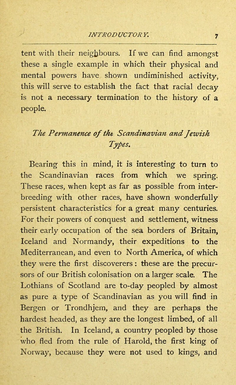 INTRO D UCTOR Y. tent with their neigjjbours. If we can find amongst these a single example in which their physical and mental powers have shown undiminished activity, this will serve to establish the fact that racial decay is not a necessary termination to the history of a people. The Permanence of the Scandinavian and Jewish Types. Bearing this in mind, it is interesting to turn to the Scandinavian races from which we spring. These races, when kept as far as possible from inter- breeding with other races, have shown wonderfully persistent characteristics for a great many centuries. For their powers of conquest and settlement, witness their early occupation of the sea borders of Britain, Iceland and Normandy, their expeditions to the Mediterranean, and even to North America, of which they were the first discoverers : these are the precur- sors of our British colonisation on a larger scale. The Lothians of Scotland are to-day peopled by almost as pure a type of Scandinavian as you will find in Bergen or Trondhjem, and they are perhaps the hardest headed, as they are the longest limbed, of all the British. In Iceland, a country peopled by those who fled from the rule of Harold, the first king of Norway, because they were not used to kings, and