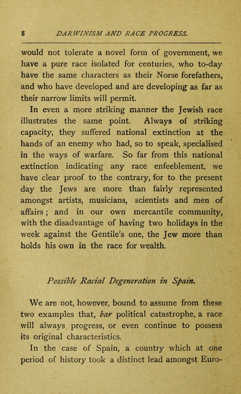 would not tolerate a novel form of government, we have a pure race isolated for centuries, who to-day have the same characters as their Norse forefathers, and who have developed and are developing as far as their narrow limits will permit In even a more striking manner the Jewish race illustrates the same point Always of striking capacity, they suffered national extinction at the hands of an enemy who had. so to speak, specialised in the ways of warfare. So far from this national extinction indicating any race enfeeblement, we have clear proof to the contrary, for to the present day the Jews are more than fairly represented amongst artists, musicians, scientists and men of affairs; and in our own mercantile community, with the disadvantage of having two holidays in the week against the Gentile’s one, the Jew more than holds his own in the race for wealth. Possible Racial Degeneration in Spain. We are not, however, bound to assume from these two examples that, bar political catastrophe, a race will always progress, or even continue to possess its original characteristics. In the case of Spain, a country which at one period of history took a distinct lead amongst Euro-