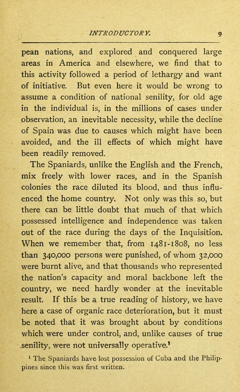 pean nations, and explored and conquered large areas in America and elsewhere, we find that to this activity followed a period of lethargy and want of initiative. But even here it would be wrong to assume a condition of national senility, for old age in the individual is, in the millions of cases under observation, an inevitable necessity, while the decline of Spain was due to causes which might have been avoided, and the ill effects of which might have been readily removed. The Spaniards, unlike the English and the French, mix freely with lower races, and in the Spanish colonies the race diluted its blood, and thus influ- enced the home country. Not only was this so, but there can be little doubt that much of that which possessed intelligence and independence was taken out of the race during the days of the Inquisition. When we remember that, from 1481-1808, no less than 340,000 persons were punished, of whom 32,000 were burnt alive, and that thousands who represented the nation’s capacity and moral backbone left the country, we need hardly wonder at the inevitable result. If this be a true reading of history, we have here a case of organic race deterioration, but it must be noted that it was brought about by conditions which were under control, and, unlike causes of true .senility, were not universally operative.’ * The Spaniards have lost possession of Cuba and the Philip- pines since this was first written.