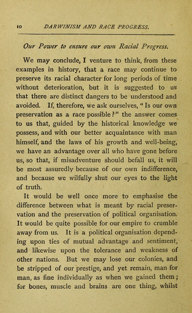 Our Power to ensure our own Racial Progress. We may conclude, I venture to think, from these examples in history, that a race may continue to preserve its racial character for long periods of time without deterioration, but it is suggested to us that there are distinct dangers to be understood and avoided. If, therefore, we ask ourselves, “ Is our own preservation as a race possible ? ” the answer comes to us that, guided by the historical knowledge we possess, and with our better acquaintance with man himself, and the laws of his growth and well-being, we have an advantage over all who have gone before us, so that, if misadventure should befall us, it will be most assuredly because of our own indifference, and because we wilfully shut our eyes to the light of truth. It would be well once more to emphasise the difference between what is meant by racial preser- vation and the preservation of political organisation. It would be quite possible for our empire to crumble away from us. It is a political organisation depend- ing upon ties of mutual advantage and sentiment, and likewise upon the tolerance and weakness of other nations. But we may lose our colonies, and be stripped of our prestige, and yet remain, man for man, as fine individually as when we gained them; for bones, muscle and brains are one thing, whilst