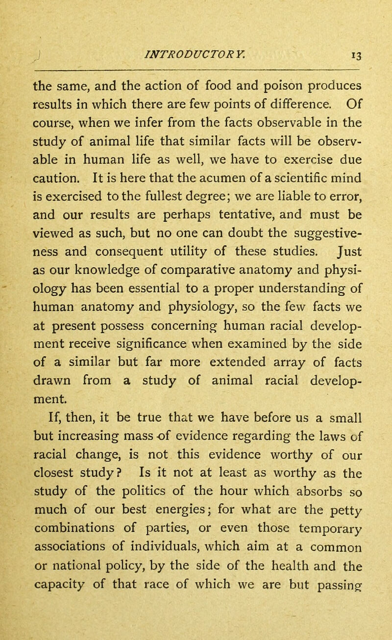 the same, and the action of food and poison produces results in which there are few points of difference. Of course, when we infer from the facts observable in the study of animal life that similar facts will be observ- able in human life as well, we have to exercise due caution. It is here that the acumen of a scientific mind is exercised to the fullest degree; we are liable to error, and our results are perhaps tentative, and must be viewed as such, but no one can doubt the suggestive- ness and consequent utility of these studies. Just as our knowledge of comparative anatomy and physi- ology has been essential to a proper understanding of human anatomy and physiology, so the few facts we at present possess concerning human racial develop- ment receive significance when examined by the side of a similar but far more extended array of facts drawn from a study of animal racial develop- ment. If, then, it be true that we have before us a small but increasing mass of evidence regarding the laws of racial change, is not this evidence worthy of our closest study? Is it not at least as worthy as the study of the politics of the hour which absorbs so much of our best energies; for what are the petty combinations of parties, or even those temporary associations of individuals, which aim at a common or national policy, by the side of the health and the capacity of that race of which we are but passing