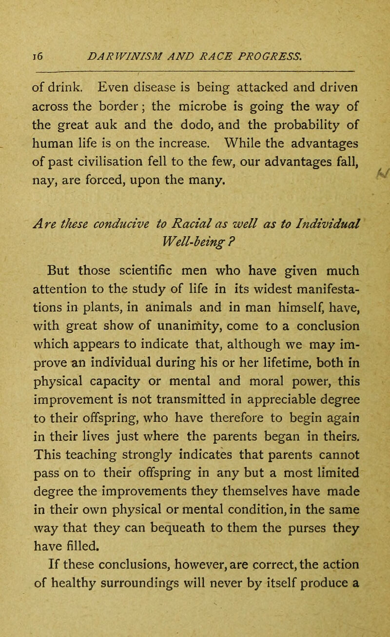 of drink. Even disease is being attacked and driven across the border; the microbe is going the way of the great auk and the dodo, and the probability of human life is on the increase. While the advantages of past civilisation fell to the few, our advantages fall, nay, are forced, upon the many. Are these conducive to Racial as well as to Individual' Well-being ? But those scientific men who have given much attention to the study of life in its widest manifesta- tions in plants, in animals and in man himself, have, with great show of unanimity, come to a conclusion which appears to indicate that, although we may im- prove an individual during his or her lifetime, both in physical capacity or mental and moral power, this improvement is not transmitted in appreciable degree to their offspring, who have therefore to begin again in their lives just where the parents began in theirs. This teaching strongly indicates that parents cannot pass on to their offspring in any but a most limited degree the improvements they themselves have made in their own physical or mental condition, in the same way that they can bequeath to them the purses they have filled. If these conclusions, however, are correct, the action of healthy surroundings will never by itself produce a