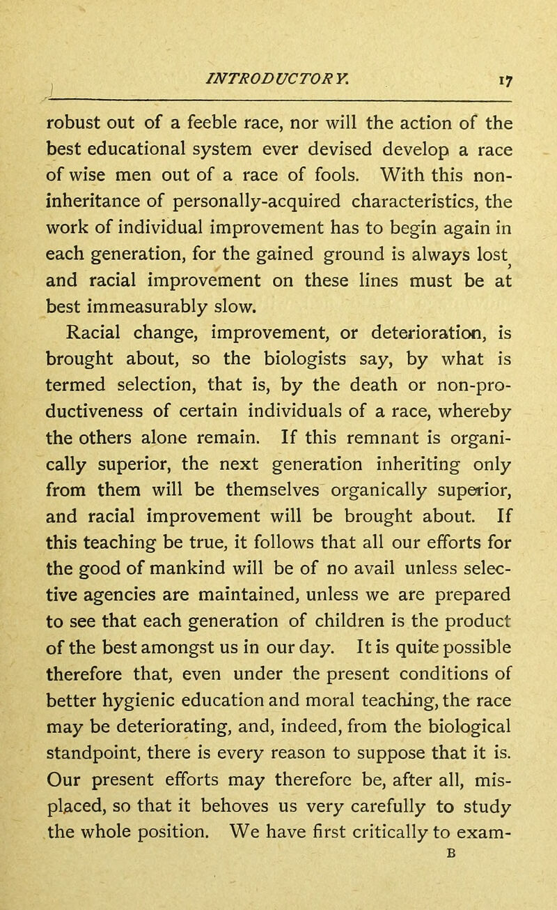 robust out of a feeble race, nor will the action of the best educational system ever devised develop a race of wise men out of a race of fools. With this non- inheritance of personally-acquired characteristics, the work of individual improvement has to begin again in each generation, for the gained ground is always lost^ and racial improvement on these lines must be at best immeasurably slow. Racial change, improvement, or deterioration, is brought about, so the biologists say, by what is termed selection, that is, by the death or non-pro- ductiveness of certain individuals of a race, whereby the others alone remain. If this remnant is organi- cally superior, the next generation inheriting only from them will be themselves organically superior, and racial improvement will be brought about. If this teaching be true, it follows that all our efforts for the good of mankind will be of no avail unless selec- tive agencies are maintained, unless we are prepared to see that each generation of children is the product of the best amongst us in our day. It is quite possible therefore that, even under the present conditions of better hygienic education and moral teaching, the race may be deteriorating, and, indeed, from the biological standpoint, there is every reason to suppose that it is. Our present efforts may therefore be, after all, mis- placed, so that it behoves us very carefully to study the whole position. We have first critically to exam- B