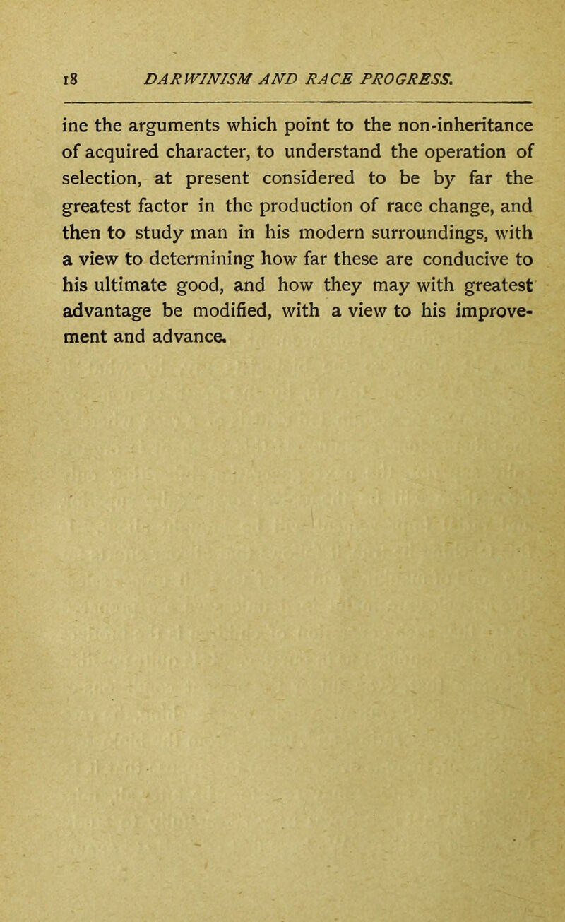 ine the arguments which point to the non-inheritance of acquired character, to understand the operation of selection, at present considered to be by far the greatest factor in the production of race change, and then to study man in his modern surroundings, with a view to determining how far these are conducive to his ultimate good, and how they may with greatest advantage be modified, with a view to his improve- ment and advance.