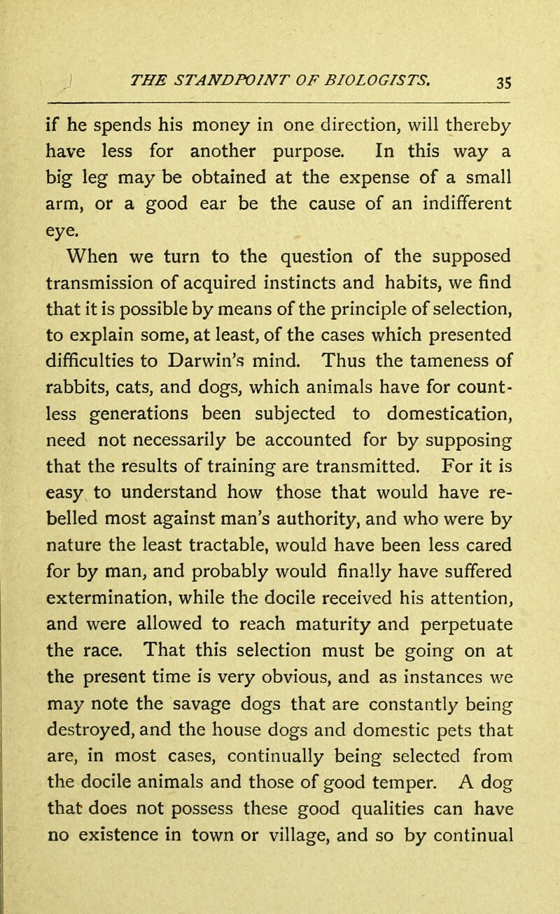 if he spends his money in one direction, will thereby have less for another purpose. In this way a big leg may be obtained at the expense of a small arm, or a good ear be the cause of an indifferent eye. When we turn to the question of the supposed transmission of acquired instincts and habits, we find that it is possible by means of the principle of selection, to explain some, at least, of the cases which presented difficulties to Darwin’s mind. Thus the tameness of rabbits, cats, and dogs, which animals have for count- less generations been subjected to domestication, need not necessarily be accounted for by supposing that the results of training are transmitted. For it is easy to understand how those that would have re- belled most against man’s authority, and who were by nature the least tractable, would have been less cared for by man, and probably would finally have suffered extermination, while the docile received his attention, and were allowed to reach maturity and perpetuate the race. That this selection must be going on at the present time is very obvious, and as instances we may note the savage dogs that are constantly being destroyed, and the house dogs and domestic pets that are, in most cases, continually being selected from the docile animals and those of good temper. A dog that does not possess these good qualities can have no existence in town or village, and so by continual