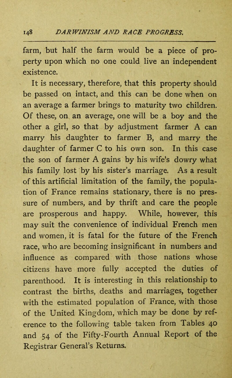 farm, but half the farm would be a piece of pro- perty upon which no one could live an independent existence. It is necessary, therefore, that this property should be passed on intact, and this can be done when on an average a farmer brings to maturity two children. Of these, on an average, one will be a boy and the other a girl, so that by adjustment farmer A can marry his daughter to farmer B, and marry the daughter of farmer C to his own son. In this case the son of farmer A gains by his wife’s dowry what his family lost by his sister’s marriage. As a result of this artificial limitation of the family, the popula- tion of France remains stationary, there is no pres- sure of numbers, and by thrift and care the people are prosperous and happy. While, however, this may suit the convenience of individual French men and women, it is fatal for the future of the French race, who are becoming insignificant in numbers and influence as compared with those nations whose citizens have more fully accepted the duties of parenthood. It is interesting in this relationship to contrast the births, deaths and marriages, together with the estimated population of France, with those of the United Kingdom, which may be done by ref- erence to the following table taken from Tables 40 and 54 of the Fifty-Fourth Annual Report of the Registrar General’s Returns.