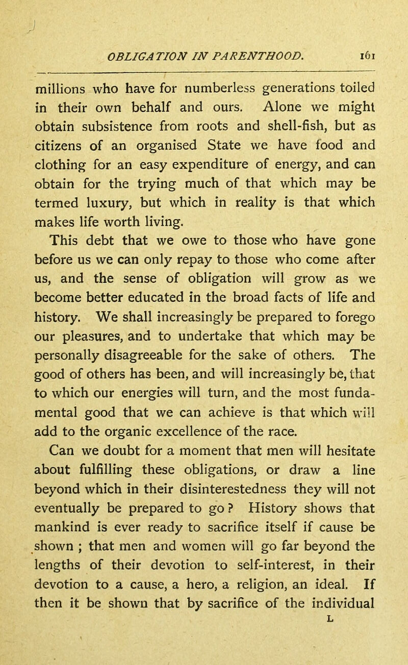 millions who have for numberless generations toiled in their own behalf and ours. Alone we might obtain subsistence from roots and shell-fish, but as citizens of an organised State we have food and clothing for an easy expenditure of energy, and can obtain for the trying much of that which may be termed luxury, but which in reality is that which makes life worth living. This debt that we owe to those who have gone before us we can only repay to those who come after us, and the sense of obligation will grow as we become better educated in the broad facts of life and history. We shall increasingly be prepared to forego our pleasures, and to undertake that which may be personally disagreeable for the sake of others. The good of others has been, and will increasingly be, that to which our energies will turn, and the most funda- mental good that we can achieve is that which will add to the organic excellence of the race. Can we doubt for a moment that men will hesitate about fulfilling these obligations, or draw a line beyond which in their disinterestedness they will not eventually be prepared to go ? History shows that mankind is ever ready to sacrifice itself if cause be shown ; that men and women will go far beyond the lengths of their devotion to self-interest, in their devotion to a cause, a hero, a religion, an ideal. If then it be shown that by sacrifice of the individual L
