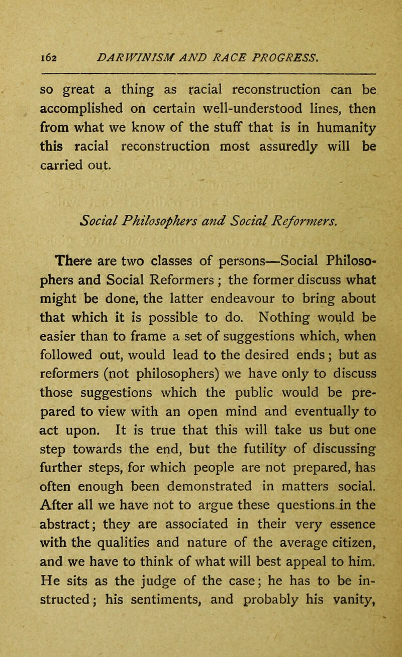 SO great a thing as racial reconstruction can be accomplished on certain well-understood lines, then from what we know of the stuff that is in humanity this racial reconstruction most assuredly will be carried out. Social Philosophers and Social Reformers. There are two classes of persons—Social Philoso- phers and Social Reformers ; the former discuss what might be done, the latter endeavour to bring about that which it is possible to do. Nothing would be easier than to frame a set of suggestions which, when followed out, would lead to the desired ends ; but as reformers (not philosophers) we have only to discuss those suggestions which the public would be pre- pared to view with an open mind and eventually to act upon. It is true that this will take us but one step towards the end, but the futility of discussing further steps, for which people are not prepared, has often enough been demonstrated in matters social. After all we have not to argue these questions in the abstract; they are associated in their very essence with the qualities and nature of the average citizen, and we have to think of what will best appeal to him. He sits as the judge of the case; he has to be in- structed ; his sentiments, and probably his vanity,