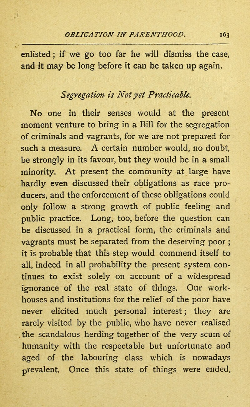 enlisted; if we go too far he will dismiss the case, and it may be long before it can be taken up again. Segregation is Not yet Practicable. No one in their senses would at the present moment venture to bring in a Bill for the segregation of criminals and vagrants, for we are not prepared for such a measure. A certain number would, no doubt, be strongly in its favour, but they would be in a small minority. At present the community at large have hardly even discussed their obligations as race pro- ducers, and the enforcement of these obligations could only follow a strong growth of public feeling and public practice. Long, too, before the question can be discussed in a practical form, the criminals and vagrants must be separated from the deserving poor ; it is probable that this step would commend itself to all, indeed in all probability the present system con- tinues to exist solely on account of a widespread ignorance of the real state of things. Our work- houses and institutions for the relief of the poor have never elicited much personal interest; they are rarely visited by the public, who have never realised . the scandalous herding together of the very scum of humanity with the respectable but unfortunate and aged of the labouring class which is nowadays prevalent. Once this state of things were ended.