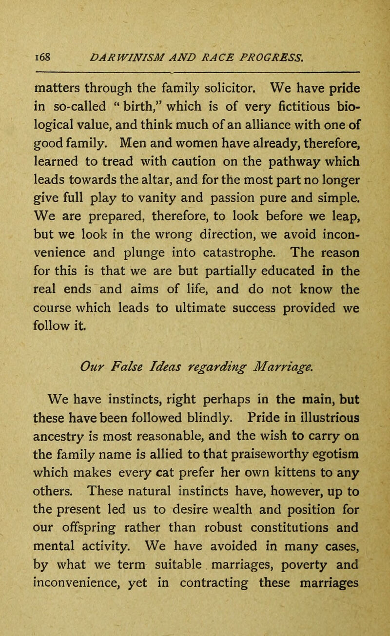 matters through the family solicitor. We have pride in so-called “ birth,” which is of very fictitious bio- logical value, and think much of an alliance with one of good family. Men and women have already, therefore, learned to tread with caution on the pathway which leads towards the altar, and for the most part no longer give full play to vanity and passion pure and simple. We are prepared, therefore, to look before we leap, but we look in the wrong direction, we avoid incon- venience and plunge into catastrophe. The reason for this is that we are but partially educated in the real ends and aims of life, and do not know the course which leads to ultimate success provided we follow it. Our False Ideas regarding Marriage. We have instincts, right perhaps in the main, but these have been followed blindly. Pride in illustrious ancestry is most reasonable, and the wish to carry on the family name is allied to that praiseworthy egotism which makes every cat prefer her own kittens to any others. These natural instincts have, however, up to the present led us to desire wealth and position for our offspring rather than robust constitutions and mental activity. We have avoided in many cases, by what we term suitable marriages, poverty and inconvenience, yet in contracting these marriages