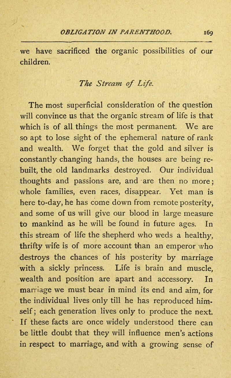 we have sacrificed the organic possibilities of our children. The Stream of Life. The most superficial consideration of the question will convince us that the organic stream of life is that which is of all things the most permanent. We are so apt to lose sight of the ephemeral nature of rank and wealth. We forget that the gold and silver is constantly changing hands, the houses are being re- built, the old landmarks destroyed. Our individual thoughts and passions are, and are then no more; whole families, even races, disappear. Yet man is here to-day, he has come down from remote posterity, and some of us will give our blood in large measure to mankind as he will be found in future ages. In this stream of life the shepherd who weds a healthy, thrifty wife is of more account tiian an emperor who destroys the chances of his posterity by marriage with a sickly princess. Life is brain and muscle, wealth and position are apart and accessory. In marriage we must bear in mind its end and aim, for the individual lives only till he has reproduced him- self ; each generation lives only to produce the next. If these facts are once widely understood there can be little doubt that they will influence men’s actions in respect to marriage, and with a growing sense of