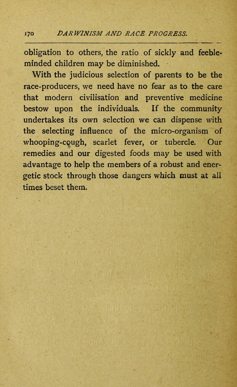 obligation to others, the ratio of sickly and feeble- minded children may be diminished. With the judicious selection of parents to be the race-producers, we need have no fear as to the care that modern civilisation and preventive medicine bestow upon the individuals. If the community undertakes its own selection we can dispense with the selecting influence of the micro-organism of whooping-c9ugh, scarlet fever, or tubercle. Our remedies and our digested foods may be used with advantage to help the members of a robust and ener- getic stock through those dangers which must at all times beset them.