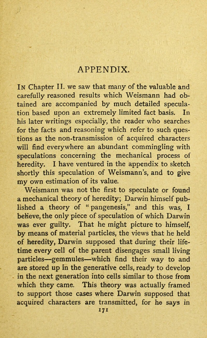 J, APPENDIX. In Chapter II. we saw that many of the valuable and carefully reasoned results which Weismann had ob- tained are accompanied by much detailed specula- tion based upon an extremely limited fact basis. In his later writings especially, the reader who searches for the facts and reasoning which refer to such ques- tions as the non-transmission of acquired characters will find everywhere an abundant commingling with speculations concerning the mechanical process of heredity. I have ventured in the appendix to sketch shortly this speculation of Weismann’s, and to give my own estimation of its value. Weismann was not the first to speculate or found a mechanical theory of heredity; Darwin himself pub- lished a theory of “ pangenesis,” and this was, I beKeve, the only piece of speculation of which Darwin was ever guilty. That he might picture to himself, by means of material particles, the views that he held of heredity, Darwin supposed that during their life- time every cell of the parent disengages small living particles—gemmules—which find their way to and are stored up in the generative cells, ready to develop in the next generation into cells similar to those from which they came. This theory was actually framed to support those cases where Darwin supposed that acquired characters are transmitted, for he says in