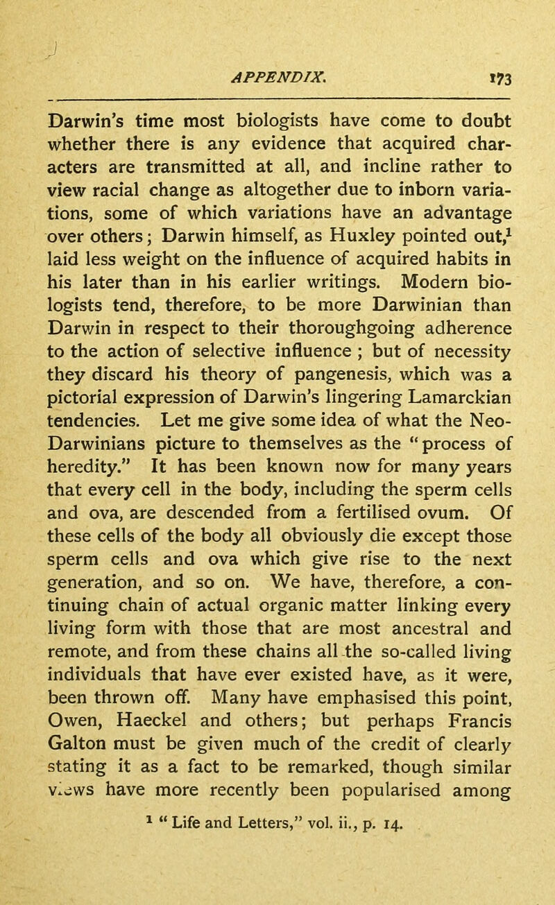 J APPENDIX. *73 Darwin’s time most biologists have come to doubt whether there is any evidence that acquired char- acters are transmitted at all, and incline rather to view racial change as altogether due to inborn varia- tions, some of which variations have an advantage over others; Darwin himself, as Huxley pointed out,^ laid less weight on the influence of acquired habits in his later than in his earlier writings. Modern bio- logists tend, therefore, to be more Darwinian than Darwin in respect to their thoroughgoing adherence to the action of selective influence ; but of necessity they discard his theory of pangenesis, which was a pictorial expression of Darwin’s lingering Lamarckian tendencies. Let me give some idea of what the Neo- Darwinians picture to themselves as the “ process of heredity.” It has been known now for many years that every cell in the body, including the sperm cells and ova, are descended from a fertilised ovum. Of these cells of the body all obviously die except those sperm cells and ova which give rise to the next generation, and so on. We have, therefore, a con- tinuing chain of actual organic matter linking every living form with those that are most ancestral and remote, and from these chains all the so-called living individuals that have ever existed have, as it were, been thrown off. Many have emphasised this point, Owen, Haeckel and others; but perhaps Francis Galton must be given much of the credit of clearly stating it as a fact to be remarked, though similar v.jws have more recently been popularised among