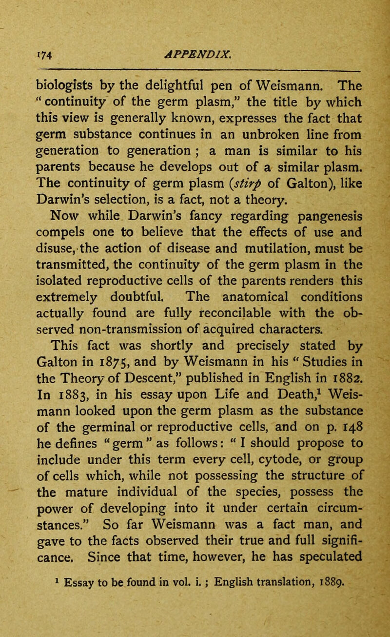 biologists by the delightful pen of Weismann. The “ continuity of the germ plasm,” the title by which this view is generally known, expresses the fact that germ substance continues in an unbroken line from generation to generation ; a man is similar to his parents because he develops out of a similar plasm. The continuity of germ plasm {stirp of Galton), like Darwin’s selection, is a fact, not a theory. Now while Darwin’s fancy regarding pangenesis compels one to believe that the effects of use and disuse, the action of disease and mutilation, must be transmitted, the continuity of the germ plasm in the isolated reproductive cells of the parents renders this extremely doubtful. The anatomical conditions actually found are fully reconcilable with the ob- served non-transmission of acquired characters. This fact was shortly and precisely stated by Galton in 1875, and by Weismann in his “ Studies in the Theory of Descent,” published in English in 1882. In 1883, in his essay upon Life and Death,^ Weis- mann looked upon the germ plasm as the substance of the germinal or reproductive cells, and on p. 148 he defines “ germ ” as follows: “ I should propose to include under this term every cell, cytode, or group of cells which, while not possessing the structure of the mature individual of the species, possess the power of developing into it under certain circum- stances.” So far Weismann was a fact man, and gave to the facts observed their true and full signifi- cance, Since that time, however, he has speculated ^ Essay to be found in vol. i.; English translation, 1889.
