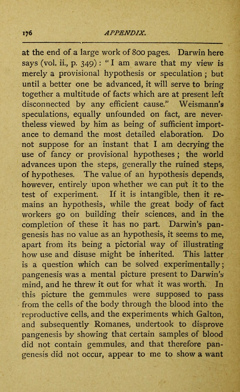 at the end of a large work of 800 pages. Darwin here says (vol. ii., p. 349): “ I am aware that my view is merely a provisional hypothesis or speculation ; but until a better one be advanced, it will serve to bring together a multitude of facts which are at present left disconnected by any efficient cause.” Weismann’s speculations, equally unfounded on fact, are never- theless viewed by him as being of sufficient import- ance to demand the most detailed elaboration. Do not suppose for an instant that I am decrying the use of fancy or provisional hypotheses; the world advances upon the steps, generally the ruined steps, of hypotheses. The value of an hypothesis depends, however, entirely upon whether we can put it to the test of experiment. If it is intangible, then it re- mains an hypothesis, while the great body of fact workers go on building their sciences, and in the completion of these it has no part. Darwin’s pan- genesis has no value as an hypothesis, it seems to me, apart from its being a pictorial way of illustrating how use and disuse might be inherited. This latter is a question which can be solved experimentally; pangenesis was a mental picture present to Darwin’s mind, and he threw it out for what it was worth. In this picture the gemmules were supposed to pass from the cells of the body through the blood into the reproductive cells, and the experiments which Galton, and subsequently Romanes, undertook to disprove pangenesis by showing that certain samples of blood did not contain gemmules, and that therefore pan- genesis did not occur, appear to me to show a want