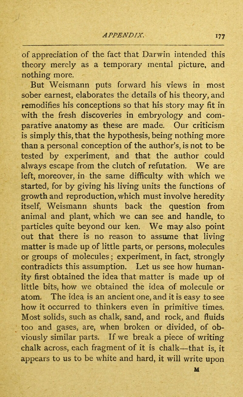 of appreciation of the fact that Darwin intended this theory merely as a temporary mental picture, and nothing more. But Weismann puts forward his views in most sober earnest, elaborates the details of his theory, and remodifies his conceptions so that his story may fit in with the fresh discoveries in embryology and com- parative anatomy as these are made. Our criticism is simply this, that the hypothesis, being nothing more than a personal conception of the author’s, is not to be tested by experiment, and that the author could always escape from the clutch of refutation. We are left, moreover, in the same difficulty with which we started, for by giving his living units the functions of growth and reproduction, which must involve heredity itself, Weismann shunts back the question from animal and plant, which we can see and handle, to particles quite beyond our ken. We may also point out that there is no reason to assume that living matter is made up of little parts, or persons, molecules or groups of molecules; experiment, in fact, strongly contradicts this assumption. Let us see how human- ity first obtained the idea that matter is made up of little bits, how we obtained the idea of molecule or atom. The idea is an ancient one, and it is easy to see how it occurred to thinkers even in primitive times. Most solids, such as chalk, sand, and rock, and fluids too and gases, are, when broken or divided, of ob- viously similar parts. If we break a piece of writing chalk across, each fragment of it is chalk—that is, it appears to us to be white and hard, it will write upon M