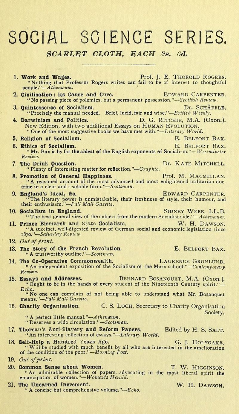 SOCIAL SCIENCE SERIES. SCART^MT CLOTH, EACH 2s. fJd. 1. Work and Wages. Prof. J. E. Thorold Rogers. “Nothing that Professor Rogers writes can fail to be of interest to thoughtful people.”—Athenceum. 2. Civilisation: its Cause and Cure. Edward Carpenter. “ No passing piece of polemics, but a permanent possession.—Scottish Review. 3. Quintessence of Socialism. Dr. SchAfflk. “Precisely the manual needed. Brief, lucid,fair and wise.—British Weekly. 4. Darwinism and Politics. D. G. Ritchie, M.A. (Oxon.). New Edition, with two additional Essays on Human Evolution. “ One of the most suggestive books we have met with.”—Literary World, 5. Religion of Socialism. E. Belfort Bax. 6. Ethics of Socialism. E. Belfort Bax. “ Mr. Bax is by far the ablest of the English exponents of Socialism.— Wesiminster Review. 7. The Drink Question. Dr. Kate Mitchell. “ Plenty of interesting matter for reflection.”—Graphic. 8. Promotion of General Happiness. Prof. M. Macmillan. “A reasoned account of the most advanced and most enlightened utilitarian doc- trine in a clear and readable form.—Scotsman. 9. England’s Ideal, &c. Edward Carpenter. “The literary power is unmistakable, their freshness of style, their humour, and their enthusiasm.—Pall Mall Gazette. 10. Socialism in England. Sidney Webb, LL.B. “ The best general view of the subject from the modern Socialist side.”—A thenevum. 11. Prince Bismarck and State Socialism. W. H. Dawson. “A succinct, well-digested review of German social and economic legislation since 1870.—Saturday Review. 12. Out of print. 13. The Story of the French Revolution. E. Belfort Bax. “ A trustworthy outline.—Scotsman. 14. The Co-Operative Commonwealth. Laurence Gronlund. “An independent exposition of the Socialism ot the Marx school.—Contemporary Review. 15. Essays and Addresses. Bernard Bosanquet, M.A. (Oxon.). “Ought to be in the hands of every student of the Nineteenth Century spirit.— Echo. “ No one can complain of not being able to understand what Mr. Bosanquet means.—Pall Mall Gazette, 16. Charity Organisation. C. S. Loch, Secretary to Charity Organisation Society. “ A perfect little manual.—Athenteum. “Deserves a wide circulation.”—Scofs«ia«. 17. Thoreau’s Anti-Slavery and Reform Papers. Edited by H. S. Salt. “ An interesting collection of essays.”—Literary World. 18. Self-Help a Hundred Years Ago. G. J. Holyoake. “ Will be studied with much benefit by all who are interested in the amelioration of the condition of the poor.—Morning Post. 19. Out of print. 20. Common Sense about Women. T. W. Higginson. “An admirable collection ol papers, advocating in the most liberal spirit the emancipation of women.”—Woman's Herald. 21. The Unearned Increment. W. H. Dawson. “ A concise but comprehensive volume.—Keko.