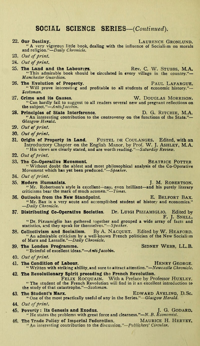 22. Onr Destiny. Laurence Gronlund. “ A very vigorous little book, dealing with the influence of Socialism on morals and religion.—Daily Chronicle. 23. Out of print, 24. Out of print. 25. The Land and the Laboaren. Rev. C. W. Stubbs, M.A. “This admirable book should be circulated in every village in the country.”— Manchester Guardian. 26. The Evolution of Property. Paul Lafargue. “ Will prove interesting and profitable to all students of economic history.”— Scotsman. 27. Crime and its Causes. W. Douglas Morrison. “ Can hardly fail to suggest to all readers several new and pregnant reflections on the subject.—Anti-Jacobin. 28. Principles of State Interference. D. G. Ritchie, M.A. “ An interesting contribution to the controversy on the functions of the State.”— Glasgow Herald. 29. Out ef print, 30. Out of print, 31. Origin of Property in Land. Fustel de Coulanges. Edited, with an Introductory Chapter on the English Manor, by Prof. W. J. Ashlev, M.A. “ His views are clearly stated, and are worth reading.”—Saturday Review. 32. Out ef print. 33. The Co-Operative Movement Beatrice Potter “ Without doubt the ablest and most philosophical analysis of the Co-Operative Movement which has yet been produced.”—Speaker. 34. Out of print. 35. Modern Humanists. J. M. Robertson. “ Mr. Robertson’s style is excellent—nay, even brilliant—and his purely literary criticisms bear the mark of much acumen.”—Times. 36. Outlooks from the New Standpoint. E. Belfort Bax. “ Mr. Bax is a very acute and accomplished student of history and economics.” —Daily Chronicle. 37. Distributing Co-Operative Societies. Dr. Luigi Pizzamiglio. Eldited by F. J. Snell. “ Dr. Pizzamiglio has gathered together and grouped a wide array of facts and statistics, and they speak for themselves.”—Speaker, 38. Collectivism and Socialism. By A. Nacquet. Edited by W. Heaford. “ An admirable criticism by a well-known French politician of the New Socialism of Marx and Lassalle.”—Daily Chronicle. 39. The London Programme. Sidney Webb, LL.B. “ Brimful of excellent ideas.”—Anti-Jacobin. 40. Out of print. 41. The Condition of Labour. Henry George.  Written with striking ability, and sure to attract attention.”—Newcastle Chronicle. 42. The Revolutionary Spirit preceding the French Revolution. Felix Rocquain. With a Preface by Professor Huxley. “ The student of the French Revolution will find in it an excellent introduction to the study of that catastrophe.”—Scotsman. 43. The Student’s Marx. Edward Aveling, D.Sc. ” One of the most practically useful of any in the Series.”—Glasgow Herald. 44. Out of print. 45. Poverty: Its Genesis and Exodus. J. G. Godard. “He states the problems with great force and clearness.”—N. B. Economist. 46. The Trade Policy of Imperial Federa.tion. Maurice H. Hervey, “An interesting contribution to the discussion.—Publishers’ Circular.