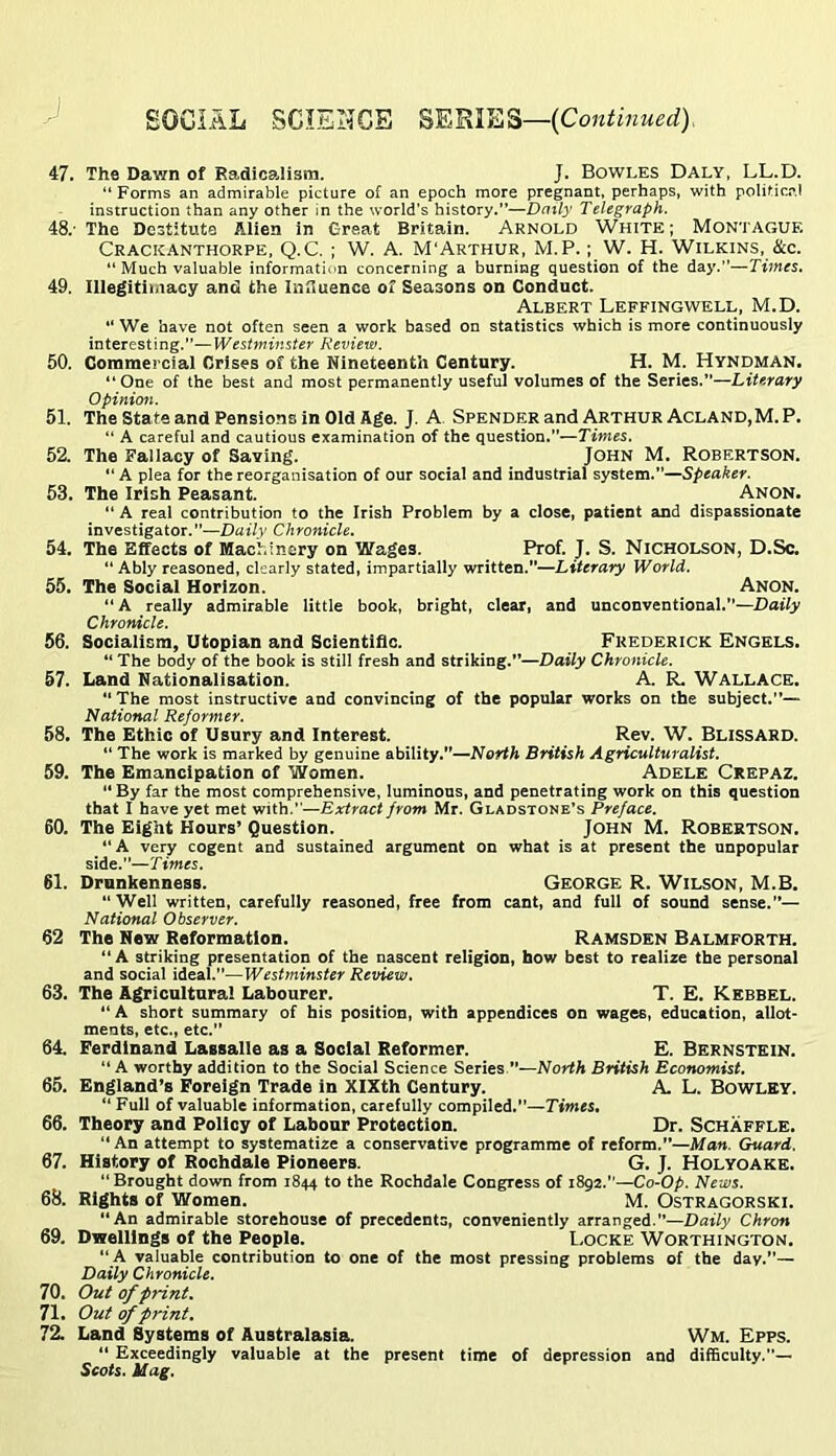 47. The Dawn of Radicalism. J. Bowles Daly, LL.D. “ Forms an admirable picture of an epoch more pregnant, perhaps, with politic.-',! instruction than any other in the world's history.”—Daily Telegraph. 48. ' The Destitute Alien in Great Britain. Arnold White ; Montague Crackanthorpe, Q.C. ; W. A. M'Arthur, M.P. ; W. H. Wilkins, &c. “ Much valuable information concerning a burning question of the day.—Times. 49. Illegitiiiiacy and the Influence of Seasons on Conduct. Albert Leffingwell, M.D. “ We have not often seen a work based on statistics which is more continuously interesting.—Westminster Review. 50. Commercial Crises of the Nineteenth Century. H. M. Hyndman, “One of the best and most permanently useful volumes of the Series.”—Literary Opinion. 51. The State and Pensions in Old Age. J. A. Spender and Arthur Acland,M. P. “ A careful and cautious examination of the question.—Times. 52. The Fallacy of Saving. John M. Robertson. “ A plea for the reorganisation of our social and industrial system.—Speaker. 53. The Irish Peasant. Anon. “ A real contribution to the Irish Problem by a close, patient and dispassionate investigator.”—Daily Chronicle. 54. The Effects of Machinery on Wages. Prof. J. S. Nicholson, D.Sc. “ Ably reasoned, clearly stated, impartially written.—Literary World. 55. The Social Horizon. Anon. “A really admirable little book, bright, clear, and unconventional.—Daily Chronicle. 56. Socialism, Utopian and Scientific. Frederick Engels. “ The body of the book is still fresh and striking.”—Daily Chronicle. 57. Land Nationalisation. A. R. Wallace. The most instructive and convincing of the popular works on the subject.”— National Reformer. 58. The Ethic of Usury and Interest. Rev. W. Blissard. “ The work is marked by genuine ability.”—North British Agriculturalist. 59. The Emancipation of Women. Adele Ckepaz. “ By far the most comprehensive, luminons, and penetrating work on this question that I have yet met with.—Extract from Mr. Gladstone’s Preface. 60. The Eight Hours’ Question. John M. Robertson. A very cogent and sustained argument on what is at present the unpopular side.”—Times. 61. Drunkenness. George R. Wilson, M.B. “ Well written, carefully reasoned, free from cant, and full of sound sense.— National Observer. 62 The Hew Reformation. Ramsden Balmforth. “ A striking presentation of the nascent religion, how best to realize the personal and social ideal.—Westminster Review. 63. The Agricultural Labourer. T. E. Kebbel.  A short summary of his position, with appendices on wages, education, allot- ments, etc., etc.” 64. Ferdinand Lassalle as a Social Reformer. E. Bernstein. “ A worthy addition to the Social Science Series ”—North British Economist. 65. England’s Foreign Trade in XIXth Century. A. L. BoWLEY. “ Full of valuable information, carefully compiled.”—Times, 66. Theory and Policy of Labour Protection. Dr. Schaffle.  An attempt to systematize a conservative programme of reform.”—Man. Guard. 67. History of Rochdale Pioneers. G. J. Holyoake. “ Brought down from 1844 to the Rochdale Congress of 1892.—Co-Op. News. 68. Rights of Women. M. Ostragorski. “An admirable storehouse of precedents, conveniently arranged.”—Daily Chron 69. Dwellings of the People. I.ocke Worthington. “A valuable contribution to one of the most pressing problems of the day.”— Daily Chronicle. 70. Out of print. 71. Out of print. 72. Land Systems of Australasia. Wm. Epps. “ Exceedingly valuable at the present time of depression and difficulty.— Scots. Mag.