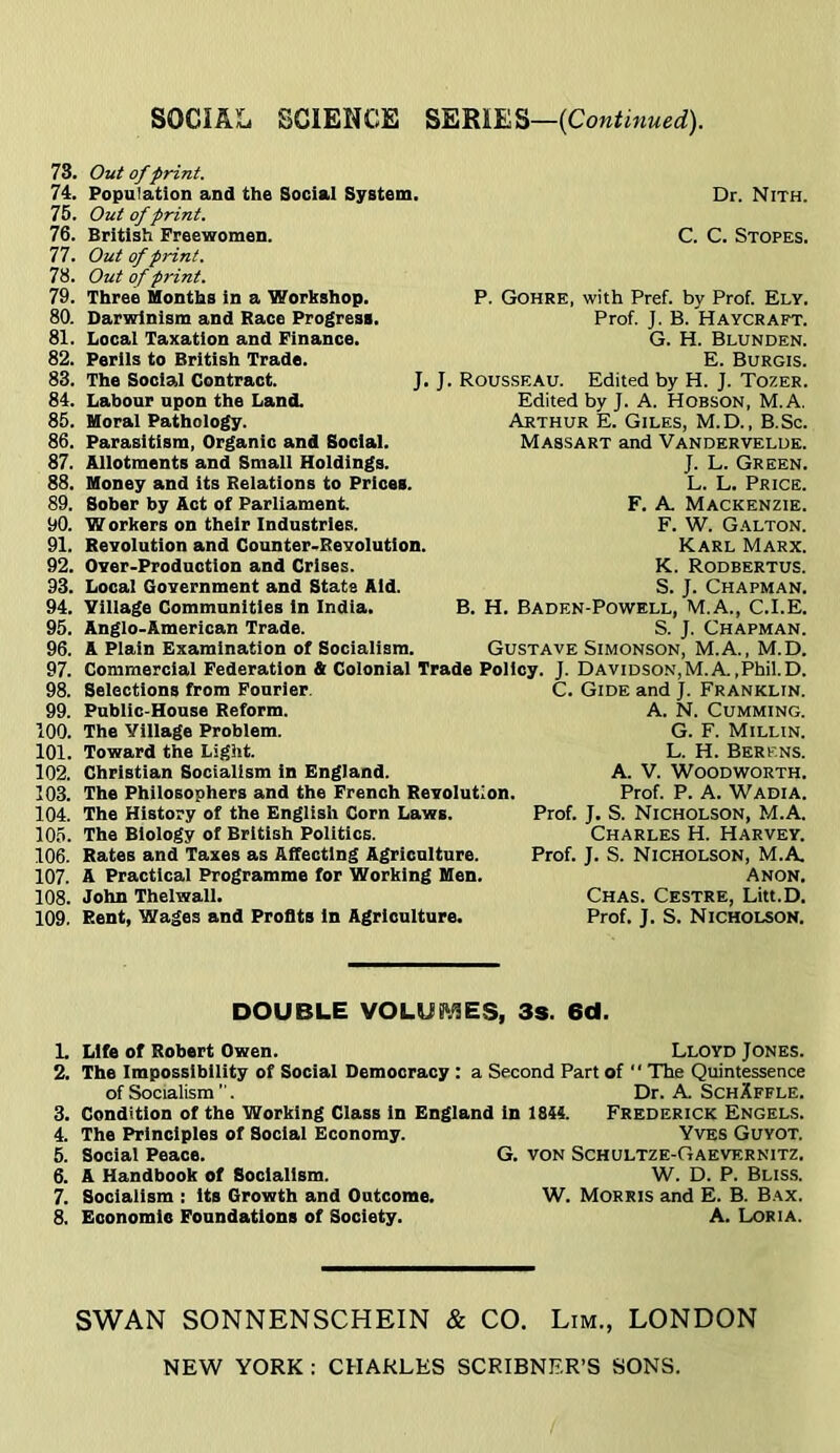 78. 74. 76. 76. 77. 78. 79. 80. 81. 82. 83. 84. 85. 86. 87. 88. 89. 90. 91. 92. 93. 94. 95. 96. 97. 98. 99. 100. 101. 102. 103. 104. 105. 106. 107. 108. 109. Out of print. Population and the Social System Out of print. British Freewomen. Out of print. Out of print. Three Months in a Workshop. Darwinism and Race Progress. Local Taxation and Finance. Perils to British Trade. The Social Contract. Labour upon the Land. Moral Pathology. Parasitism, Organic and Social. Allotments and Small Holdings. Money and its Relations to Prices. Sober by Act of Parliament W orkers on their Industries. Revolution and Counter-Revolution. Over-Production and Crises. Local Government and State Aid. Village Communities in India. Anglo-American Trade. A Plain Examination of Socialism. Dr. Nith. C. C. Stopes. P. Gohre, with Pref. by Prof. Ely. Prof. J. B. Haycraft. G. H. Blunden. E. Burgis. J. J. Rousseau. Edited by H. J. Tozer. Edited by J. A. Hobson, M.A. Arthur E. Giles, M.D. , B.Sc. Massart and Vanderveluk. J. L. Green. L. L. Price. F. A. Mackenzie. F. W. Galton. Karl Marx. K. Rodbertus. S. J. Chapman. B. H. Baden-Powkll, M.A., C.I.E. S. J. Chapman. Gustave Simonson, M.A., M.D. Commercial Federation & Colonial Trade Policy. J. Davidson,M.A.,Phil.D. Selections from Fourier. C. Gide and J. Franklin. Public-House Reform. A. N. Gumming. The Village Problem. G. F. Millin. Toward the Light. L. H. Berens. Christian Socialism in England. A. V. Woodworth. The Philosophers and the French Revolution. Prof. P. A. Wadi A. The History of the English Corn Laws. The Biology of British Politics. Rates and Taxes as Affecting Agriculture. A Practical Programme for Working Men. John Thelwall. Rent, Wages and Profits in Agriculture. Prof. J. S. Nicholson, M.A. Charles H. Harvey. Prof. J. S. Nicholson, M.A. Anon. Chas. Cestre, Litt.D. Prof. J. S. Nicholson. DOUBLE VOLUS\<!ES, 3s. 6d. L Life of Robert Owen. Lloyd Jones. 2. The Impossibility of Social Democracy : a Second Part of  The Quintessence of Socialism . Dr. A. SchXffle. 3. Condition of the Working Class in England in 1844. Frederick Engels. 4. The Principles of Social Economy. Yves Guyot. 5. Social Peace. G. von Schultze-Gaevernitz. 6. A Handbook of Socialism. W. D. P. Bliss. 7. Socialism : its Growth and Outcome. W. Morris and E. B. Bax. 8. Economie Foundations of Society. A. Loria. SWAN SONNENSCHEIN & CO. Lim., LONDON NEW YORK : CHARLES SCRIBNER’S SONS.