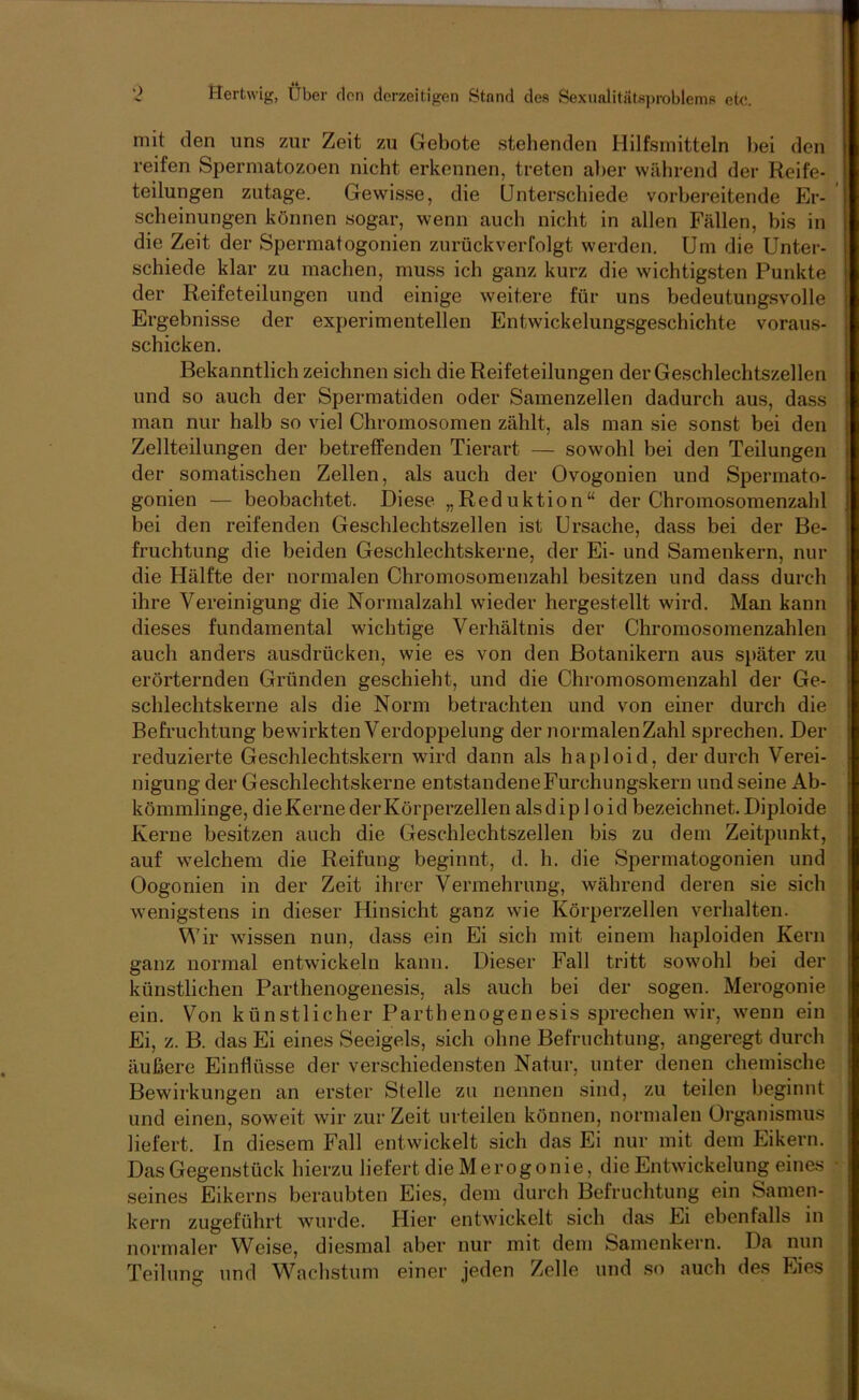 I mit den uns zur Zeit zu Gebote stehenden Hilfsmitteln bei den i reifen Spermatozoen nicht erkennen, treten aber während der Reife- teilungen zutage. Gewisse, die Unterschiede vorbereitende Er- j scheinungen können sogar, wenn auch nicht in allen Fällen, bis in i die Zeit der Spermatogonien zurückverfolgt werden. Um die Unter- schiede klar zu machen, muss ich ganz kurz die wichtigsten Punkte der Reifeteilungen und einige weitere für uns bedeutungsvolle Ergebnisse der experimentellen Entwickelungsgeschichte voraus- schicken. I Bekanntlich zeichnen sich die Reifeteilungen der Geschlechtszellen und so auch der Spermatiden oder Samenzellen dadurch aus, dass man nur halb so viel Chromosomen zählt, als man sie sonst bei den | Zellteilungen der betreffenden Tierart — sowohl bei den Teilungen der somatischen Zellen, als auch der Ovogonien und Spermato- gonien — beobachtet. Diese „Reduktion“ der Chromosomenzahl bei den reifenden Geschlechtszellen ist Ursache, dass bei der Be- fruchtung die beiden Geschlechtskerne, der Ei- und Samenkern, nur * die Hälfte der normalen Chromosomenzahl besitzen und dass durch ihre Vereinigung die Normalzahl wieder hergestellt wird. Man kann dieses fundamental wichtige Verhältnis der Chromosomenzahlen ; auch anders ausdrücken, wie es von den Botanikern aus später zu erörternden Gründen geschieht, und die Chromosomenzahl der Ge- schlechtskerne als die Norm betrachten und von einer durch die Befruchtung bewirkten Verdoppelung der normalenZahl sprechen. Der reduzierte Geschlechtskern wird dann als haploid, der durch Verei- nigung der Geschlechtskerne entstandeneFurchungskern und seine Ab- kömmlinge, die Kerne der Körperzellen alsdiploid bezeichnet. Diploide Kerne besitzen auch die Geschlechtszellen bis zu dem Zeitpunkt, auf welchem die Reifung beginnt, d. h. die Spermatogonien und Oogonien in der Zeit ihrer Vermehrung, während deren sie sich wenigstens in dieser Hinsicht ganz wie Körperzellen verhalten. Wir wissen nun, dass ein Ei sich mit einem haploiden Kern ganz normal entwickeln kann. Dieser Fall tritt sowohl bei der künstlichen Parthenogenesis, als auch bei der sogen. Merogonie ^ ein. Von künstlicher Parthenogenesis sprechen wir, wenn ein i Ei, z. B. das Ei eines Seeigels, sich ohne Befruchtung, angeregt durch i äußere Einflüsse der verschiedensten Natur, unter denen chemische i Bewirkungen an erster Stelle zu nennen sind, zu teilen beginnt i und einen, soweit wir zur Zeit urteilen können, normalen Organismus liefert. In diesem Fall entwickelt sich das Ei nur mit dem Eikern. Das Gegenstück hierzu liefert dieMerogonie, die Entwickelung eines seines Eikerns beraubten Eies, dem durch Befruchtung ein Samen- kern zugeführt wurde. Hier entwickelt sich das Ei ebenfalls in normaler Weise, diesmal aber nur mit dem Samenkern. Da nun Teilung und Wacbstum einer jeden Zelle und so auch des Eies