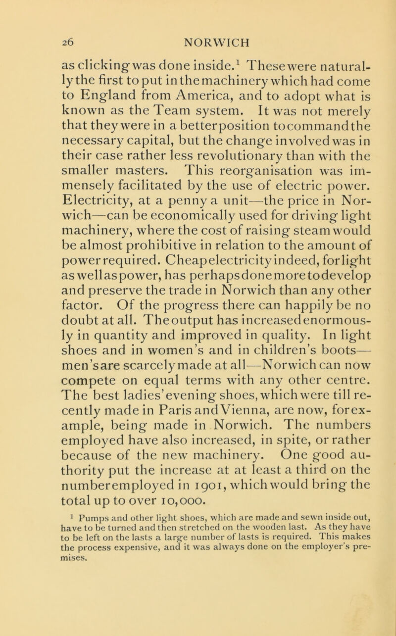 as clicking was done inside.1 These were natural- ly the first to put in the machinery which had come to England from America, and to adopt what is known as the Team system. It was not merely that they were in a betterposition tocommandthe necessary capital, but the change involved was in their case rather less revolutionary than with the smaller masters. This reorganisation was im- mensely facilitated by the use of electric power. Electricity, at a penny a unit—the price in Nor- wich—can be economically used for driving light machinery, where the cost of raising steam would be almost prohibitive in relation to the amount of powerrequired. Cheapelectricityindeed, forlight as wellaspower, has perhapsdonemoretodevelop and preserve the trade in Norwich than any other factor. Of the progress there can happily be no doubt at all. The output has increased enormous- ly in quantity and improved in quality. In light shoes and in women’s and in children’s boots— men’s are scarcely made at all—Norwich can now compete on equal terms with any other centre. The best ladies’evening shoes, which were till re- cently made in Paris and Vienna, are now, forex- ample, being made in Norwich. The numbers employed have also increased, in spite, or rather because of the new machinery. One good au- thority put the increase at at least a third on the numberemployed in 1901, which would bring the total up to over 10,000. 1 Pumps and other light shoes, which are made and sewn inside out, have to be turned and then stretched on the wooden last. As they have to be left on the lasts a large number of lasts is required. This makes the process expensive, and it was always done on the employer’s pre- mises.