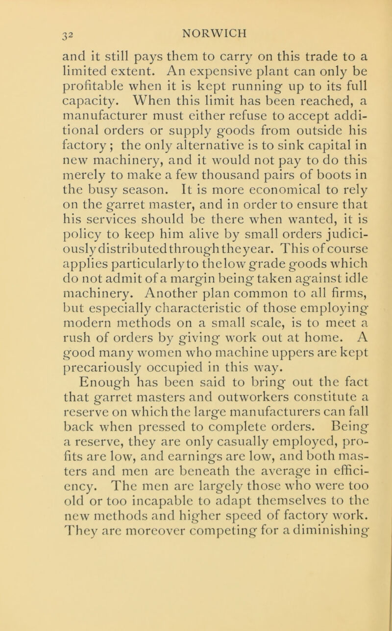 3 2 and it still pays them to carry on this trade to a limited extent. An expensive plant can only be profitable when it is kept running* up to its full capacity. When this limit has been reached, a manufacturer must either refuse to accept addi- tional orders or supply goods from outside his factory ; the only alternative is to sink capital in new machinery, and it would not pay to do this merely to make a few thousand pairs of boots in the busy season. It is more economical to rely on the garret master, and in order to ensure that his services should be there when wanted, it is policy to keep him alive by small orders judici- ously distributed through theyear. This of course applies particularly to thelow grade goods which do not admit of a margin being taken against idle machinery. Another plan common to all firms, but especially characteristic of those employing modern methods on a small scale, is to meet a rush of orders by giving work out at home. A good many women who machine uppers are kept precariously occupied in this way. Enough has been said to bring out the fact that garret masters and outworkers constitute a reserve on which the large manufacturers can fall back when pressed to complete orders. Being a reserve, they are only casually employed, pro- fits are low, and earnings are low, and both mas- ters and men are beneath the average in effici- ency. The men are largely those who were too old or too incapable to adapt themselves to the new methods and higher speed of factory work. They are moreover competing for a diminishing