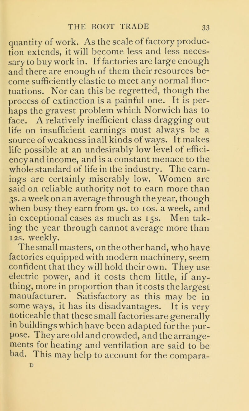 quantity of work. As the scale of factory produc- tion extends, it will become less and less neces- sary to buy work in. If factories are large enough and there are enough of them their resources be- come sufficiently elastic to meet any normal fluc- tuations. Nor can this be regretted, though the process of extinction is a painful one. It is per- haps the gravest problem which Norwich has to face. A relatively inefficient class dragging out life on insufficient earnings must always be a source of weakness in all kinds of ways. It makes life possible at an undesirably low level of effici- ency and income, and is a constant menace to the whole standard of life in the industry. The earn- ings are certainly miserably low. Women are said on reliable authority not to earn more than 3s. a week on an average through the year, though when busy they earn from 9s. to 10s. a week, and in exceptional cases as much as 15s. Men tak- ing the year through cannot average more than 12s. weekly. The small masters, on the other hand, who have factories equipped with modern machinery, seem confident that they will hold their own. They use electric power, and it costs them little, if any- thing, more in proportion than it costs the largest manufacturer. Satisfactory as this may be in some ways, it has its disadvantages. It is very noticeable that these small factories are generally in buildings which have been adapted for the pur- pose. They are old and crowded, and the arrange- ments for heating and ventilation are said to be bad. This may help to account for the compara- D