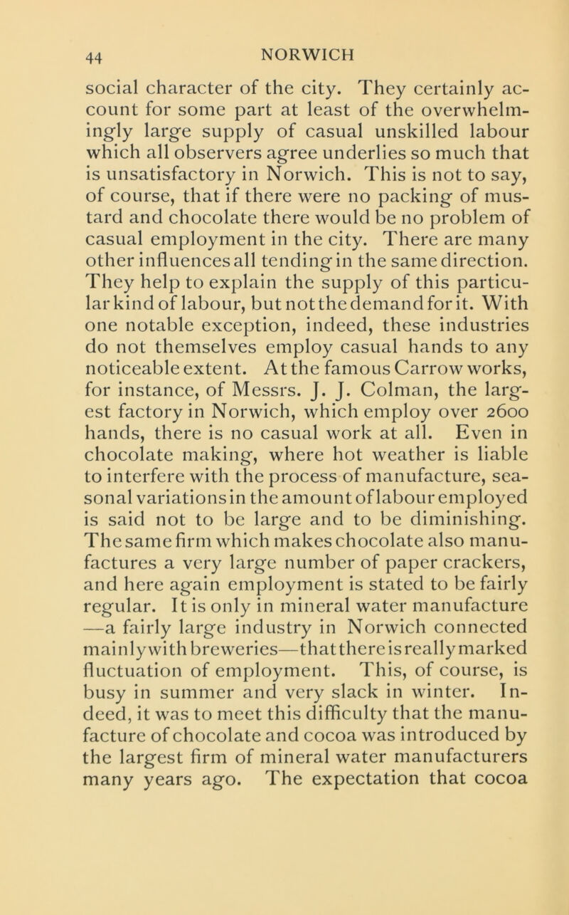 social character of the city. They certainly ac- count for some part at least of the overwhelm- ingly large supply of casual unskilled labour which all observers agree underlies so much that is unsatisfactory in Norwich. This is not to say, of course, that if there were no packing of mus- tard and chocolate there would be no problem of casual employment in the city. There are many other influences all tending in the same direction. They help to explain the supply of this particu- lar kind of labour, but not the demand for it. With one notable exception, indeed, these industries do not themselves employ casual hands to any noticeable extent. At the famous Carrow works, for instance, of Messrs. J. J. Colman, the larg- est factory in Norwich, which employ over 2600 hands, there is no casual work at all. Even in chocolate making, where hot weather is liable to interfere with the process of manufacture, sea- sonal variations in the amount of labour employed is said not to be large and to be diminishing. The same firm which makes chocolate also manu- factures a very large number of paper crackers, and here again employment is stated to be fairly regular. It is only in mineral water manufacture —a fairly large industry in Norwich connected mainly with breweries—that there is really marked fluctuation of employment. This, of course, is busy in summer and very slack in winter. In- deed, it was to meet this difficulty that the manu- facture of chocolate and cocoa was introduced by the largest firm of mineral water manufacturers many years ago. The expectation that cocoa