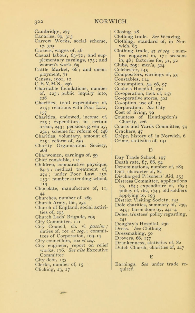 Cambridge, 277 Canaries, 89, 315 Carrow Works, social scheme, »7» 305 Carters, wages of, 46 Casual labour, 63-72 ; and sup- plementary earnings, 173 ; and women’s work, 65 Cattle Market, 66 ; and unem- ployment, 71 Census, 1901, 12 C.E.Y.M.S., 296 Charitable foundations, number of, 225 ; public inquiry into, 228 Charities, total expenditure of, 215 ; relations with Poor Law, x57 Charities, endowed, income of, 225 ; expenditure in certain j areas, 243 ; pensions given by, 234 ; scheme for reform of, 248 Charities, voluntary, amount of, 215 ; reform of, 259 Charity Organisation Society, 268 Charwomen, earnings of, 59 Chief constable, 114 Children, comparative physique, 84-7; medical treatment of, 274 ; under Poor Law, 150, 153 ; number attending school, 119 Chocolate, manufacture of, 11, 44 Churches, number of, 289 Church Army, the, 254 Church of England, social activi- ties of, 293 Church Lads’ Brigade, 295 City Committee, 111 City Council, ch. vi passim; duties of, 101 et seq. ; commit- tees of Corporation, 109-14 City councillors, 102 et seq. City engineer, report on relief works, 176. See also Executive Committee City debt, 133 Clerks, number of, 15 Clicking, 23, 27 Closing, 28 Clothing trade. See Weaving Clothing, standard of, in Nor- wich, 83 Clothing trade, 47 et seq. ; num- ber engaged in, 17; seasons in, 48 ; factories for, 51, 52 Clubs, 295 ; men’s, 304 Colchester, 145 Compositors, earnings of, 55 Constables, 114 Consumption, 34, 96, 97 Cooke’s Hospital, 230 Co-operation, lack of, 257 Co-operative stores, 302 Co-option, use of, 13 Corporation. See City Cost of living, 79 Countess of Huntingdon’s Charity, 226 Courts and Yards Committee, 74 Crackers, 47 Crepe, history of, in Norwich, 6 Crime, statistics of, 141 D Day Trade School, 197 Death rate, 87, 88, 94 Denominations, number of, 289 Diet, character of, 82 Discharged Prisoners’ Aid, 253 Distress Committee, applications to, 164; expenditure of, 165; policy of, 162, 174 ; old soldiers applying to, 193 District Visiting Society, 245 Dole charities, summary of, 239, 245 ; harm done by, 241-4 Doles, trustees’ policy regarding, 241 Doughty’s Hospital, 230 Dress. See Clothing Dressmaking, 50 Drovers, 66, 177 Drunkenness, statistics of, 82 Dutch Church, charities of, 247 E Earnings. See under trade re- quired