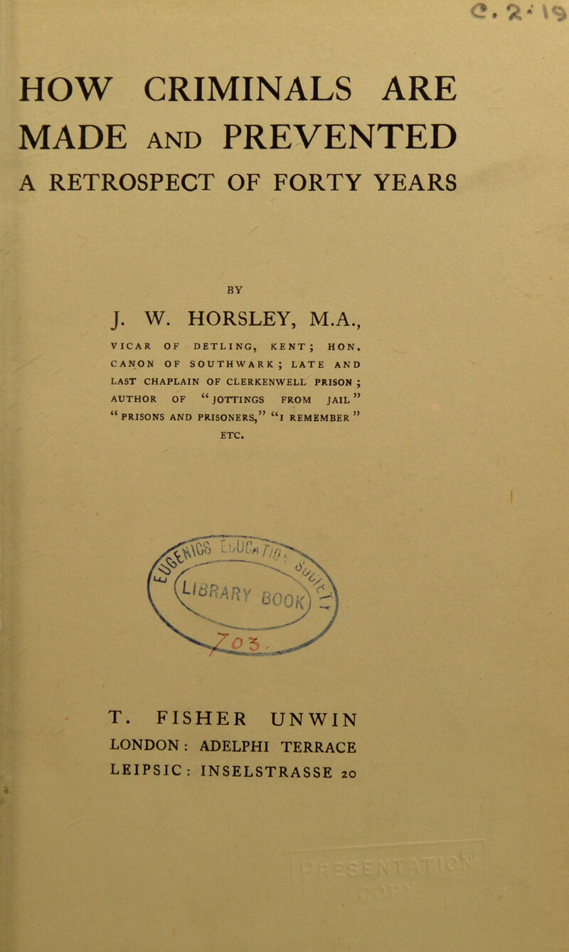 MADE AND PREVENTED A RETROSPECT OF FORTY YEARS BY J. W. HORSLEY, M.A., VICAR OF DETLING, KENT; HON. CANON OF SOUTHWARK; LATE AND LAST CHAPLAIN OF CLERKENWELL PRISON ; AUTHOR OF “ JOTTINGS FROM JAIL ” “prisons and PRISONERS,” “l REMEMBER*’ ETC. T. FISHER UNWIN LONDON ; ADELPHI TERRACE LEIPSIC: INSELSTRASSE 20