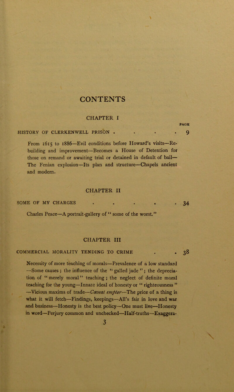 CHAPTER I PAQB HISTORY OF CLERKENWELL PRISON . . . *9 From 1615 to 1886—Evil conditions before Howard’s visits—Re* building and improvement—Becomes a House of Detention for those on remand or awaiting trial or detained in default of bail— The Fenian explosion—Its plan and structure—Chapels ancient and modern. CHAPTER II SOME OF MY CHARGES . . . , *34 Charles Peace—A portrait-gallery of “ some of the worst.” CHAPTER III COMMERCIAL MORALITY TENDING TO CRIME . . 38 Necessity of more teaching of morals—Prevalence of a low standard —Some causes ; the influence of the ” galled jade ” ; the deprecia- tion of ‘‘merely moral” teaching; the neglect of definite moral teaching for the young—Innate ideal of honesty or “ righteousness ” —Vicious maxims of trade—Caveat eviptor—The price of a thing is what it will fetch—Findings, keepings—All’s fair in love and war and business—Honesty is the best policy—One must live—Honesty in word—Perjury common and unchecked—Half-truths—Exaggera- 3 \