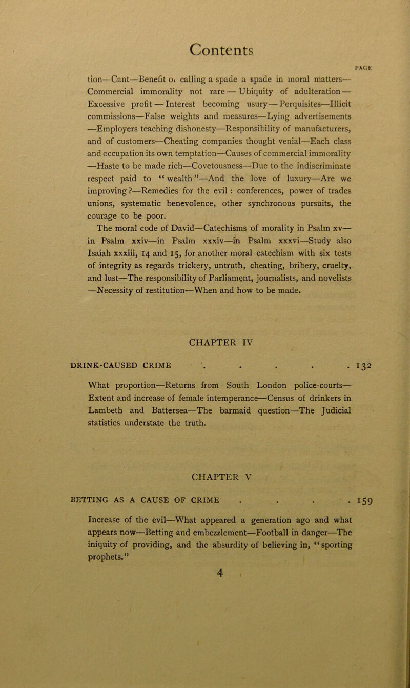 PACiK tion—Cant—Benefit oi calling a spade a spade in moral matters— Commercial immorality not rare — Ubiquity of adulteration — Excessive profit — Interest becoming usury—Perquisites—Illicit commissions—False weights and measures—Lying advertisements —Employers teaching dishonesty—Responsibility of manufacturers, and of customers—Cheating companies thought venial—Each class and occupation its own temptation—Causes of commercial immorality —Haste to be made rich—Covetousness—Due to the indiscriminate respect paid to “wealth”—And the love of luxury—Are we improving ?—Remedies for the evil: conferences, power of trades unions, systematic benevolence, other synchronous pursuits, the courage to be poor. The moral code of David—Catechisms of morality in Psalm xv— in Psalm xxiv—in Psalm xxxiv—in Psalm xxxvi—Study also Isaiah xxxiii, 14 and 15, for another moral catechism with six tests of integrity as regards trickery, untruth, cheating, bribery, cruelty, and lust—The responsibility of Parliament, journalists, and novelists —Necessity of restitution—When and how to be made. CHAPTER IV DRINK-CAUSED CRIME . . . . • 132 What proportion—Returns from South London police-courts— Extent and increase of female intemperance—Census of drinkers in Lambeth and Battersea—The barmaid question—The Judicial statistics understate the truth. CHAPTER V BETTING AS A CAUSE OF CRIME . . . -159 Increase of the evil—What appeared a generation ago and what appears now—Betting and embezzlement—Football in danger—The iniquity of providing, and the absurdity of believing in, “sporting prophets.”