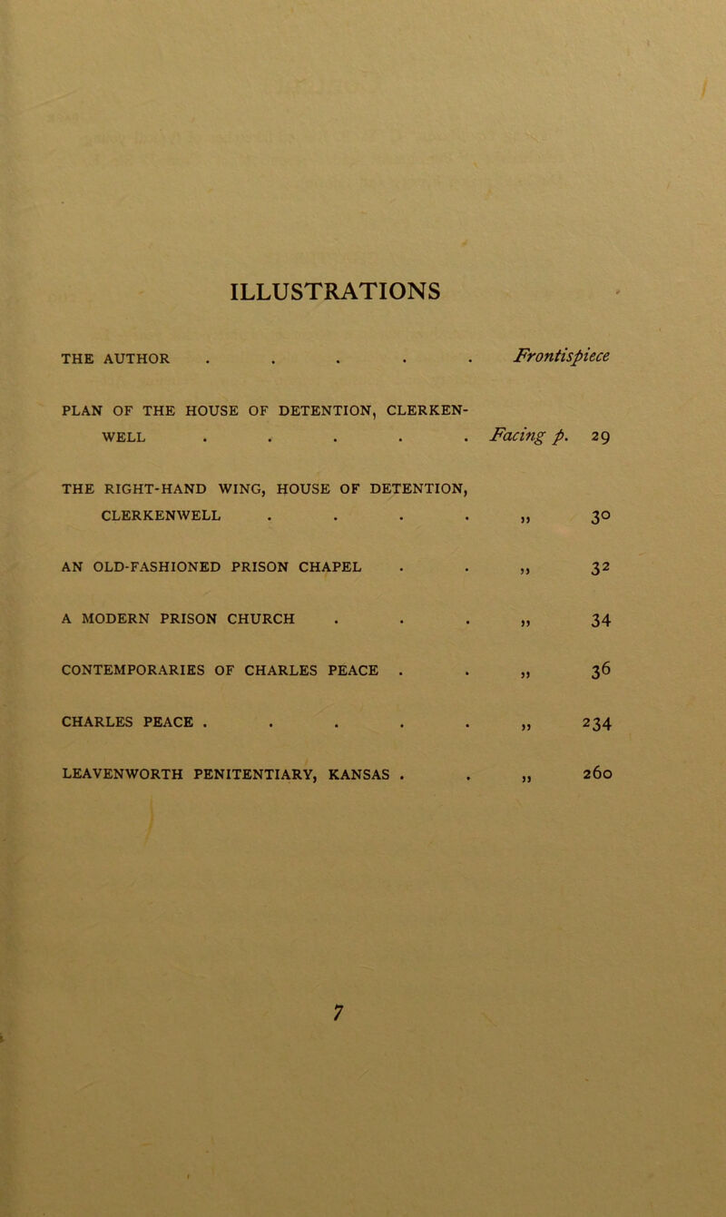 ILLUSTRATIONS THE AUTHOR ..... Frontispiece PLAN OF THE HOUSE OF DETENTION, CLERKEN- WELL ..... Facing p. 29 THE RIGHT-HAND WING, HOUSE OF DETENTION, CLERKENWELL AN OLD-FASHIONED PRISON CHAPEL A MODERN PRISON CHURCH CONTEMPORARIES OF CHARLES PEACE . CHARLES PEACE .... LEAVENWORTH PENITENTIARY, KANSAS . 30 32 34 36 234 260