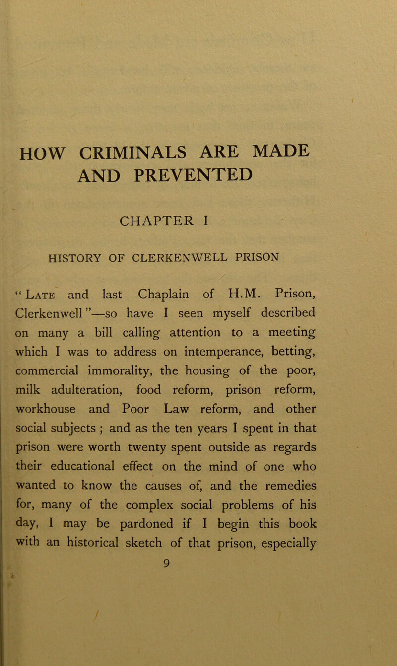 HOW CRIMINALS ARE MADE AND PREVENTED CHAPTER I HISTORY OF CLERKENWELL PRISON “ Late and last Chaplain of H.M. Prison, Clerkenwell ”—so have I seen myself described on many a bill calling attention to a meeting which I was to address on intemperance, betting, commercial immorality, the housing of the poor, milk adulteration, food reform, prison reform, workhouse and Poor Law reform, and other social subjects ; and as the ten years I spent in that prison were worth twenty spent outside as regards their educational effect on the mind of one who wanted to know the causes of, and the remedies for, many of the complex social problems of his day, I may be pardoned if I begin this book with an historical sketch of that prison, especially