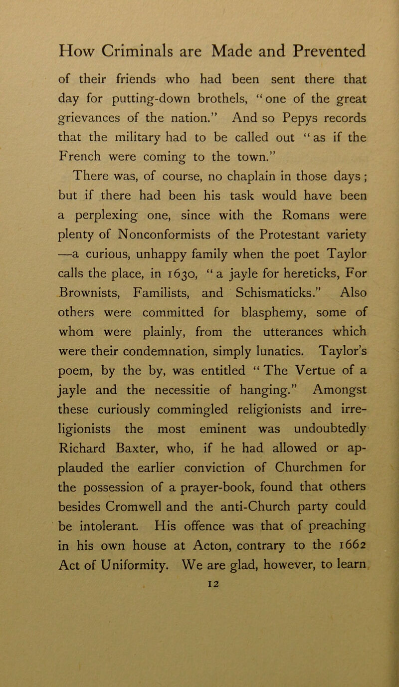 of their friends who had been sent there that day for putting-down brothels, “ one of the great grievances of the nation.” And so Pepys records that the military had to be called out “as if the French were coming to the town.” There was, of course, no chaplain in those days; but if there had been his task would have been a perplexing one, since with the Romans were plenty of Nonconformists of the Protestant variety —a curious, unhappy family when the poet Taylor calls the place, in 1630, “a jayle for hereticks, For Brownists, Familists, and Schismaticks.” Also others were committed for blasphemy, some of whom were plainly, from the utterances which were their condemnation, simply lunatics. Taylors poem, by the by, was entitled “ The Vertue of a jayle and the necessitie of hanging.” Amongst these curiously commingled religionists and irre- ligionists the most eminent was undoubtedly Richard Baxter, who, if he had allowed or ap- plauded the earlier conviction of Churchmen for the possession of a prayer-book, found that others besides Cromwell and the anti-Church party could be intolerant. His offence was that of preaching in his own house at Acton, contrary to the 1662 Act of Uniformity. We are glad, however, to learn