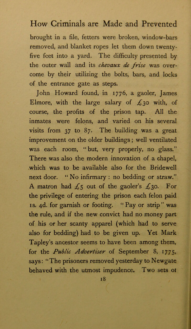 brought in a file, fetters were broken, window-bars removed, and blanket ropes let them down twenty- five feet into a yard. The difficulty presented by the outer wall and its chevaux de /rise was over- come by their utilizing the bolts, bars, and locks of the entrance gate as steps. John Howard found, in 1776, a gaoler, James Elmore, with the large salary of ;^3o with, of course, the profits of the prison tap. All the inmates were felons, and varied on his several visits from 37 to 87. The building was a great improvement on the older buildings; well ventilated was each room, “but, very properly, no glass.” There was also the modern innovation of a chapel, .which was to be available also for the Bridewell next door. “No infirmary : no bedding or straw.” A matron had out of the gaoler’s ;^^30. For the privilege of entering the prison each felon paid IS. 4d. for garnish or footing. “ Pay or strip” was the rule, and if the new convict had no money part of his or her scanty apparel (which had to serve also for bedding) had to be given up. Yet Mark Tapley’s ancestor seems to have been among them, for the Public Advertiser of September 8, 1775, says: “The prisoners removed yesterday to Newgate behaved with the utmost impudence. Two sets ol